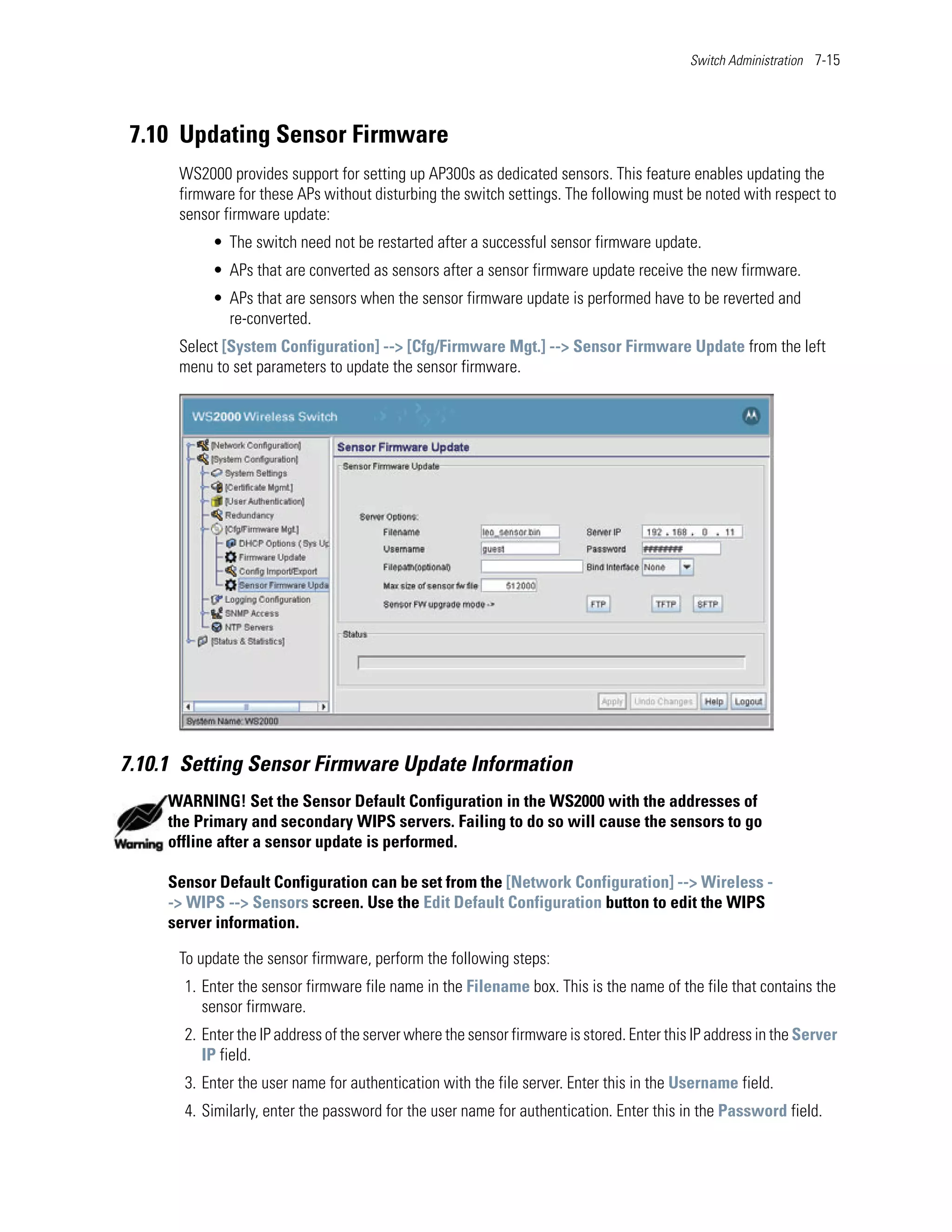 Switch Administration 7-15




 7.10 Updating Sensor Firmware
      WS2000 provides support for setting up AP300s as dedicated sensors. This feature enables updating the
      firmware for these APs without disturbing the switch settings. The following must be noted with respect to
      sensor firmware update:
           • The switch need not be restarted after a successful sensor firmware update.
           • APs that are converted as sensors after a sensor firmware update receive the new firmware.
           • APs that are sensors when the sensor firmware update is performed have to be reverted and
             re-converted.
      Select [System Configuration] --> [Cfg/Firmware Mgt.] --> Sensor Firmware Update from the left
      menu to set parameters to update the sensor firmware.




7.10.1 Setting Sensor Firmware Update Information
     WARNING! Set the Sensor Default Configuration in the WS2000 with the addresses of
     the Primary and secondary WIPS servers. Failing to do so will cause the sensors to go
     offline after a sensor update is performed.

     Sensor Default Configuration can be set from the [Network Configuration] --> Wireless -
     -> WIPS --> Sensors screen. Use the Edit Default Configuration button to edit the WIPS
     server information.

      To update the sensor firmware, perform the following steps:
       1. Enter the sensor firmware file name in the Filename box. This is the name of the file that contains the
          sensor firmware.
       2. Enter the IP address of the server where the sensor firmware is stored. Enter this IP address in the Server
          IP field.
       3. Enter the user name for authentication with the file server. Enter this in the Username field.
       4. Similarly, enter the password for the user name for authentication. Enter this in the Password field.
 