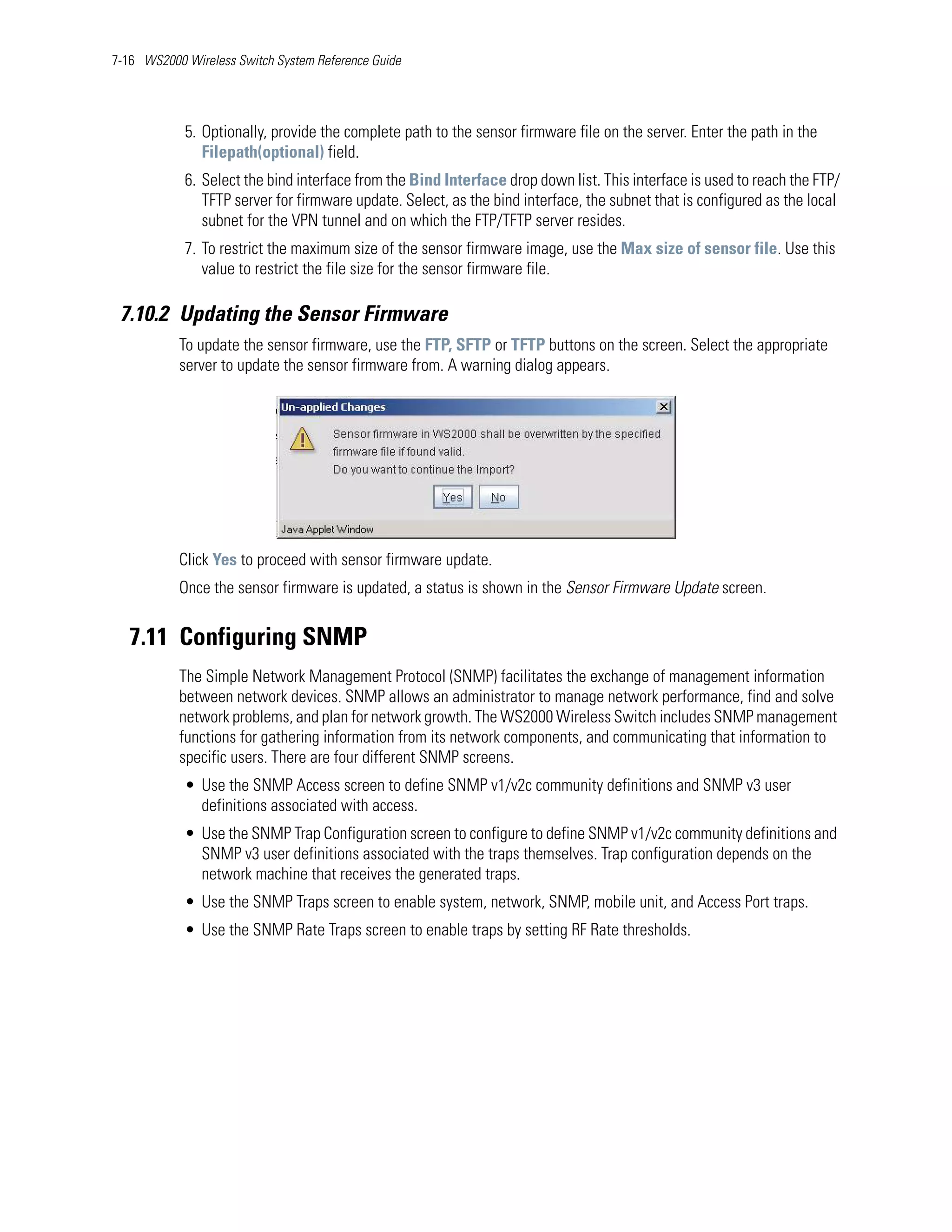 7-16 WS2000 Wireless Switch System Reference Guide




            5. Optionally, provide the complete path to the sensor firmware file on the server. Enter the path in the
               Filepath(optional) field.
            6. Select the bind interface from the Bind Interface drop down list. This interface is used to reach the FTP/
               TFTP server for firmware update. Select, as the bind interface, the subnet that is configured as the local
               subnet for the VPN tunnel and on which the FTP/TFTP server resides.
            7. To restrict the maximum size of the sensor firmware image, use the Max size of sensor file. Use this
               value to restrict the file size for the sensor firmware file.

 7.10.2 Updating the Sensor Firmware
           To update the sensor firmware, use the FTP, SFTP or TFTP buttons on the screen. Select the appropriate
           server to update the sensor firmware from. A warning dialog appears.




           Click Yes to proceed with sensor firmware update.
           Once the sensor firmware is updated, a status is shown in the Sensor Firmware Update screen.


   7.11 Configuring SNMP
           The Simple Network Management Protocol (SNMP) facilitates the exchange of management information
           between network devices. SNMP allows an administrator to manage network performance, find and solve
           network problems, and plan for network growth. The WS2000 Wireless Switch includes SNMP management
           functions for gathering information from its network components, and communicating that information to
           specific users. There are four different SNMP screens.
            • Use the SNMP Access screen to define SNMP v1/v2c community definitions and SNMP v3 user
              definitions associated with access.
            • Use the SNMP Trap Configuration screen to configure to define SNMP v1/v2c community definitions and
              SNMP v3 user definitions associated with the traps themselves. Trap configuration depends on the
              network machine that receives the generated traps.
            • Use the SNMP Traps screen to enable system, network, SNMP, mobile unit, and Access Port traps.
            • Use the SNMP Rate Traps screen to enable traps by setting RF Rate thresholds.
 