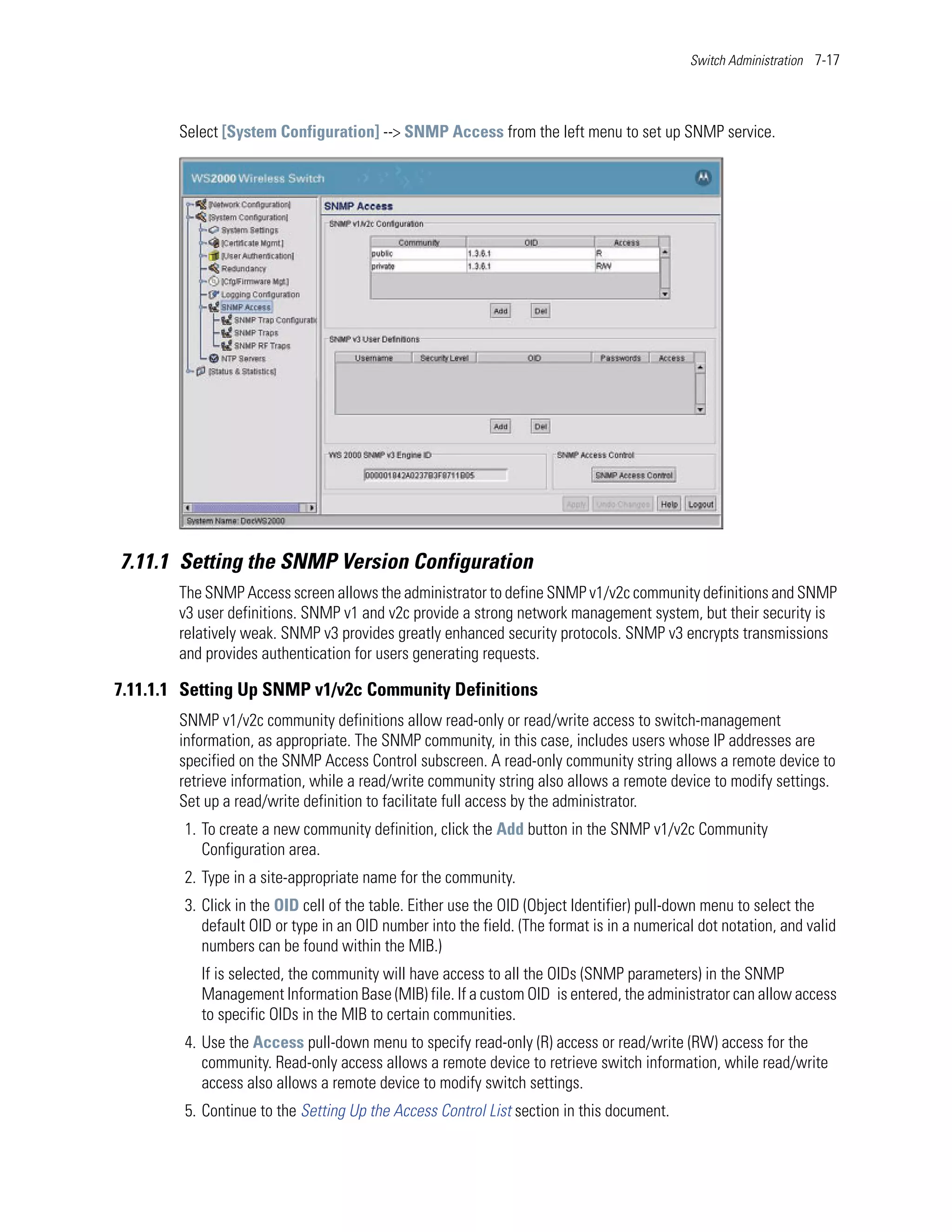 Switch Administration 7-17




        Select [System Configuration] --> SNMP Access from the left menu to set up SNMP service.




7.11.1 Setting the SNMP Version Configuration
        The SNMP Access screen allows the administrator to define SNMP v1/v2c community definitions and SNMP
        v3 user definitions. SNMP v1 and v2c provide a strong network management system, but their security is
        relatively weak. SNMP v3 provides greatly enhanced security protocols. SNMP v3 encrypts transmissions
        and provides authentication for users generating requests.

7.11.1.1 Setting Up SNMP v1/v2c Community Definitions
        SNMP v1/v2c community definitions allow read-only or read/write access to switch-management
        information, as appropriate. The SNMP community, in this case, includes users whose IP addresses are
        specified on the SNMP Access Control subscreen. A read-only community string allows a remote device to
        retrieve information, while a read/write community string also allows a remote device to modify settings.
        Set up a read/write definition to facilitate full access by the administrator.
        1. To create a new community definition, click the Add button in the SNMP v1/v2c Community
           Configuration area.
        2. Type in a site-appropriate name for the community.
        3. Click in the OID cell of the table. Either use the OID (Object Identifier) pull-down menu to select the
           default OID or type in an OID number into the field. (The format is in a numerical dot notation, and valid
           numbers can be found within the MIB.)
           If is selected, the community will have access to all the OIDs (SNMP parameters) in the SNMP
           Management Information Base (MIB) file. If a custom OID is entered, the administrator can allow access
           to specific OIDs in the MIB to certain communities.
        4. Use the Access pull-down menu to specify read-only (R) access or read/write (RW) access for the
           community. Read-only access allows a remote device to retrieve switch information, while read/write
           access also allows a remote device to modify switch settings.
        5. Continue to the Setting Up the Access Control List section in this document.
 