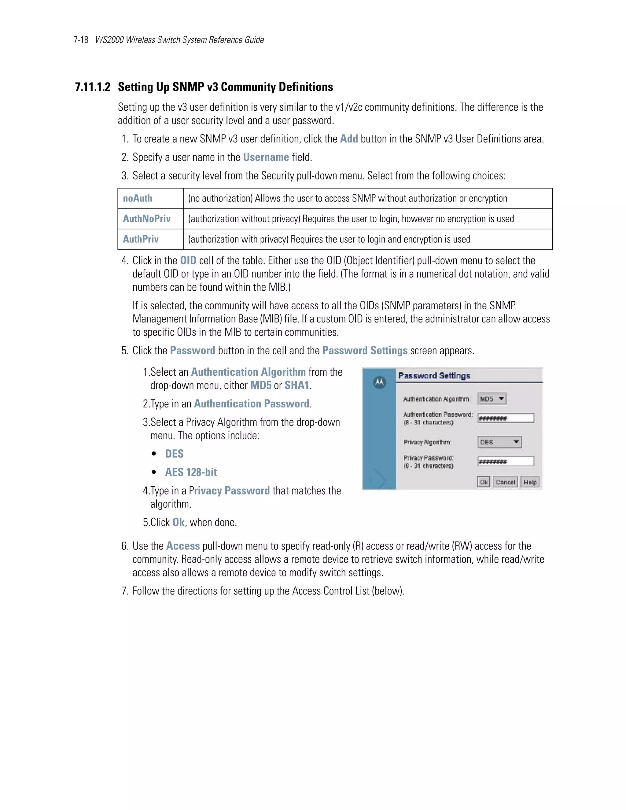 7-18 WS2000 Wireless Switch System Reference Guide




7.11.1.2 Setting Up SNMP v3 Community Definitions
           Setting up the v3 user definition is very similar to the v1/v2c community definitions. The difference is the
           addition of a user security level and a user password.
            1. To create a new SNMP v3 user definition, click the Add button in the SNMP v3 User Definitions area.
            2. Specify a user name in the Username field.
            3. Select a security level from the Security pull-down menu. Select from the following choices:
            noAuth            (no authorization) Allows the user to access SNMP without authorization or encryption

            AuthNoPriv        (authorization without privacy) Requires the user to login, however no encryption is used

            AuthPriv          (authorization with privacy) Requires the user to login and encryption is used

            4. Click in the OID cell of the table. Either use the OID (Object Identifier) pull-down menu to select the
               default OID or type in an OID number into the field. (The format is in a numerical dot notation, and valid
               numbers can be found within the MIB.)
               If is selected, the community will have access to all the OIDs (SNMP parameters) in the SNMP
               Management Information Base (MIB) file. If a custom OID is entered, the administrator can allow access
               to specific OIDs in the MIB to certain communities.
            5. Click the Password button in the cell and the Password Settings screen appears.
                  1.Select an Authentication Algorithm from the
                    drop-down menu, either MD5 or SHA1.
                  2.Type in an Authentication Password.
                  3.Select a Privacy Algorithm from the drop-down
                    menu. The options include:
                    • DES
                    • AES 128-bit
                  4.Type in a Privacy Password that matches the
                    algorithm.
                  5.Click Ok, when done.

            6. Use the Access pull-down menu to specify read-only (R) access or read/write (RW) access for the
               community. Read-only access allows a remote device to retrieve switch information, while read/write
               access also allows a remote device to modify switch settings.
            7. Follow the directions for setting up the Access Control List (below).
 