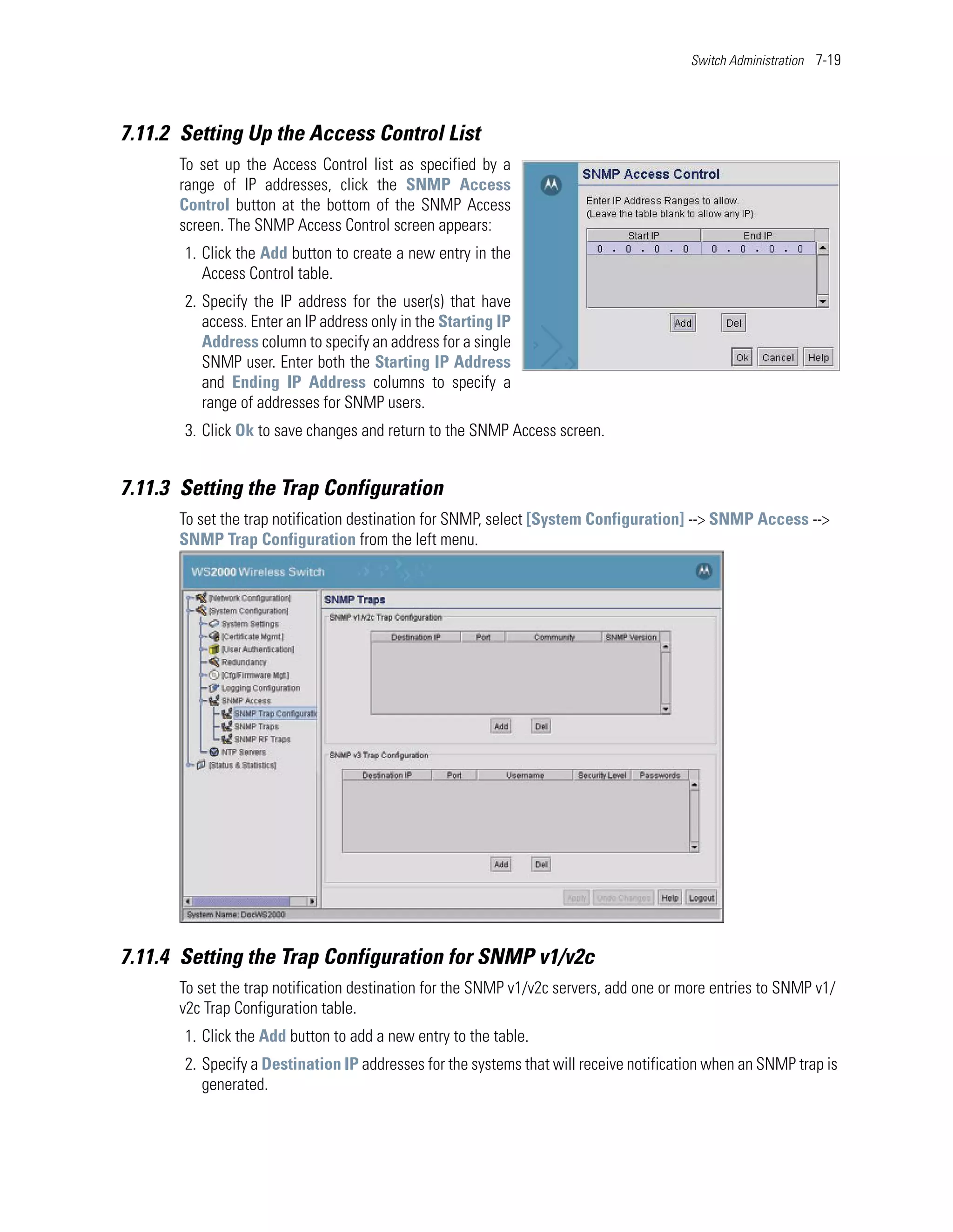 Switch Administration 7-19




7.11.2 Setting Up the Access Control List
      To set up the Access Control list as specified by a
      range of IP addresses, click the SNMP Access
      Control button at the bottom of the SNMP Access
      screen. The SNMP Access Control screen appears:
       1. Click the Add button to create a new entry in the
          Access Control table.
       2. Specify the IP address for the user(s) that have
          access. Enter an IP address only in the Starting IP
          Address column to specify an address for a single
          SNMP user. Enter both the Starting IP Address
          and Ending IP Address columns to specify a
          range of addresses for SNMP users.
       3. Click Ok to save changes and return to the SNMP Access screen.


7.11.3 Setting the Trap Configuration
      To set the trap notification destination for SNMP, select [System Configuration] --> SNMP Access -->
      SNMP Trap Configuration from the left menu.




7.11.4 Setting the Trap Configuration for SNMP v1/v2c
      To set the trap notification destination for the SNMP v1/v2c servers, add one or more entries to SNMP v1/
      v2c Trap Configuration table.
       1. Click the Add button to add a new entry to the table.
       2. Specify a Destination IP addresses for the systems that will receive notification when an SNMP trap is
          generated.
 