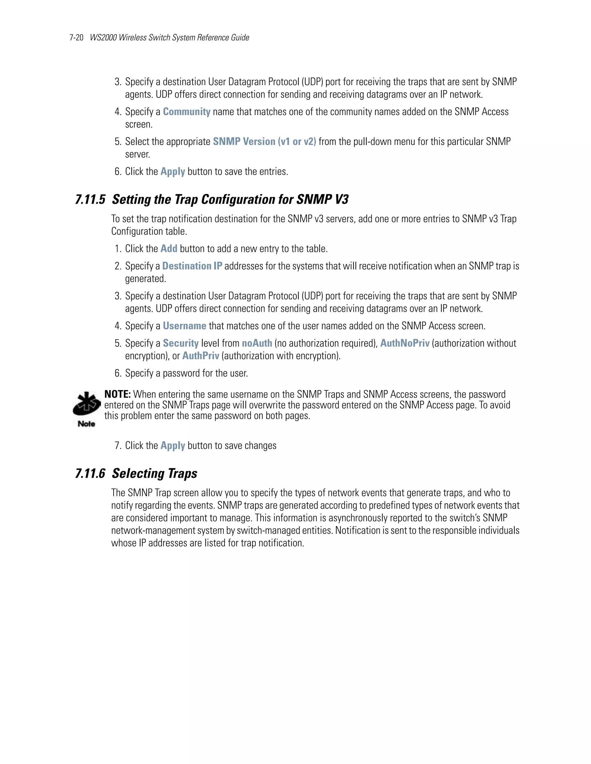 7-20 WS2000 Wireless Switch System Reference Guide




            3. Specify a destination User Datagram Protocol (UDP) port for receiving the traps that are sent by SNMP
               agents. UDP offers direct connection for sending and receiving datagrams over an IP network.
            4. Specify a Community name that matches one of the community names added on the SNMP Access
               screen.
            5. Select the appropriate SNMP Version (v1 or v2) from the pull-down menu for this particular SNMP
               server.
            6. Click the Apply button to save the entries.

 7.11.5 Setting the Trap Configuration for SNMP V3
           To set the trap notification destination for the SNMP v3 servers, add one or more entries to SNMP v3 Trap
           Configuration table.
            1. Click the Add button to add a new entry to the table.
            2. Specify a Destination IP addresses for the systems that will receive notification when an SNMP trap is
               generated.
            3. Specify a destination User Datagram Protocol (UDP) port for receiving the traps that are sent by SNMP
               agents. UDP offers direct connection for sending and receiving datagrams over an IP network.
            4. Specify a Username that matches one of the user names added on the SNMP Access screen.
            5. Specify a Security level from noAuth (no authorization required), AuthNoPriv (authorization without
               encryption), or AuthPriv (authorization with encryption).
            6. Specify a password for the user.
         NOTE: When entering the same username on the SNMP Traps and SNMP Access screens, the password
         entered on the SNMP Traps page will overwrite the password entered on the SNMP Access page. To avoid
         this problem enter the same password on both pages.

            7. Click the Apply button to save changes

 7.11.6 Selecting Traps
           The SMNP Trap screen allow you to specify the types of network events that generate traps, and who to
           notify regarding the events. SNMP traps are generated according to predefined types of network events that
           are considered important to manage. This information is asynchronously reported to the switch’s SNMP
           network-management system by switch-managed entities. Notification is sent to the responsible individuals
           whose IP addresses are listed for trap notification.
 