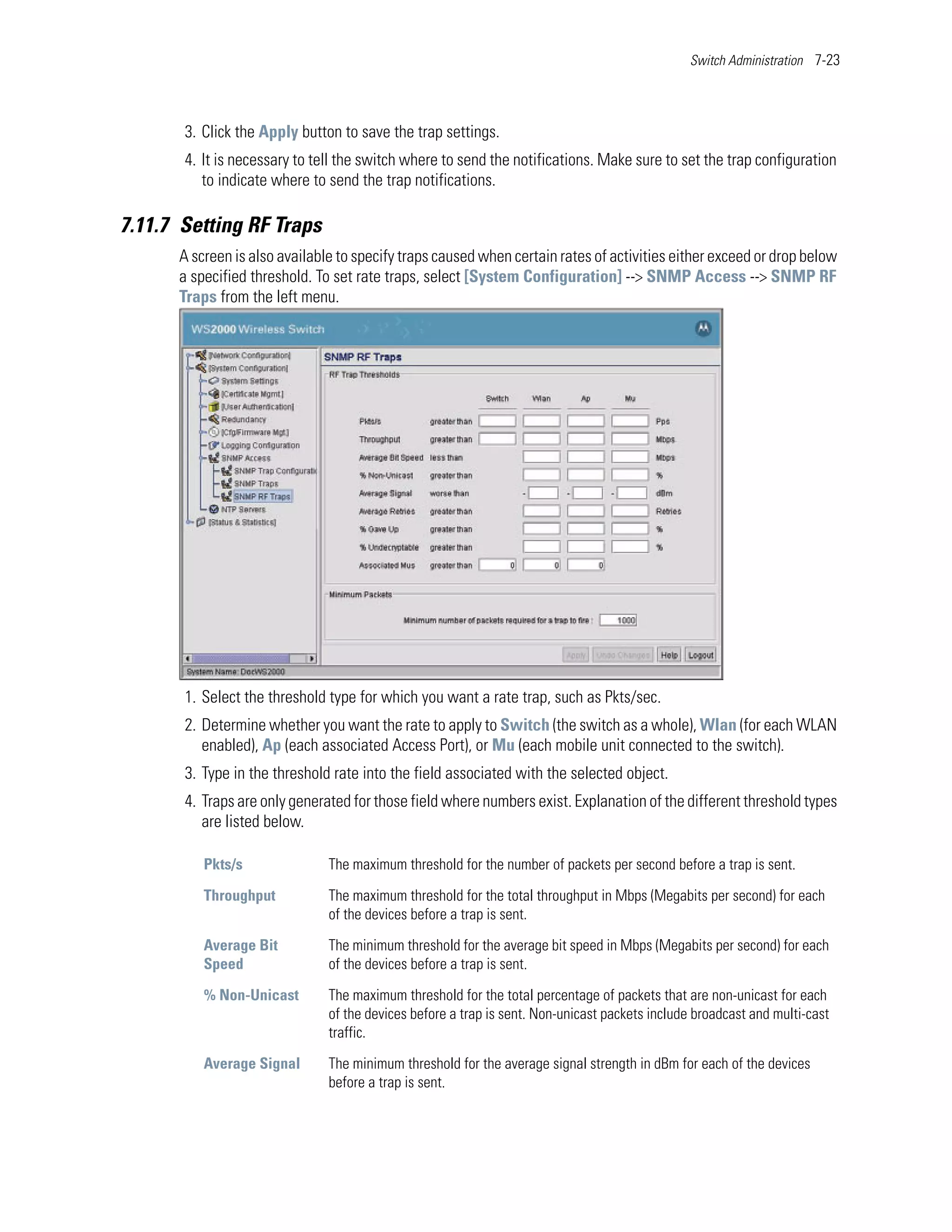 Switch Administration 7-23




       3. Click the Apply button to save the trap settings.
       4. It is necessary to tell the switch where to send the notifications. Make sure to set the trap configuration
          to indicate where to send the trap notifications.

7.11.7 Setting RF Traps
      A screen is also available to specify traps caused when certain rates of activities either exceed or drop below
      a specified threshold. To set rate traps, select [System Configuration] --> SNMP Access --> SNMP RF
      Traps from the left menu.




       1. Select the threshold type for which you want a rate trap, such as Pkts/sec.
       2. Determine whether you want the rate to apply to Switch (the switch as a whole), Wlan (for each WLAN
          enabled), Ap (each associated Access Port), or Mu (each mobile unit connected to the switch).
       3. Type in the threshold rate into the field associated with the selected object.
       4. Traps are only generated for those field where numbers exist. Explanation of the different threshold types
          are listed below.

          Pkts/s               The maximum threshold for the number of packets per second before a trap is sent.

          Throughput           The maximum threshold for the total throughput in Mbps (Megabits per second) for each
                               of the devices before a trap is sent.

          Average Bit          The minimum threshold for the average bit speed in Mbps (Megabits per second) for each
          Speed                of the devices before a trap is sent.

          % Non-Unicast        The maximum threshold for the total percentage of packets that are non-unicast for each
                               of the devices before a trap is sent. Non-unicast packets include broadcast and multi-cast
                               traffic.

          Average Signal       The minimum threshold for the average signal strength in dBm for each of the devices
                               before a trap is sent.
 