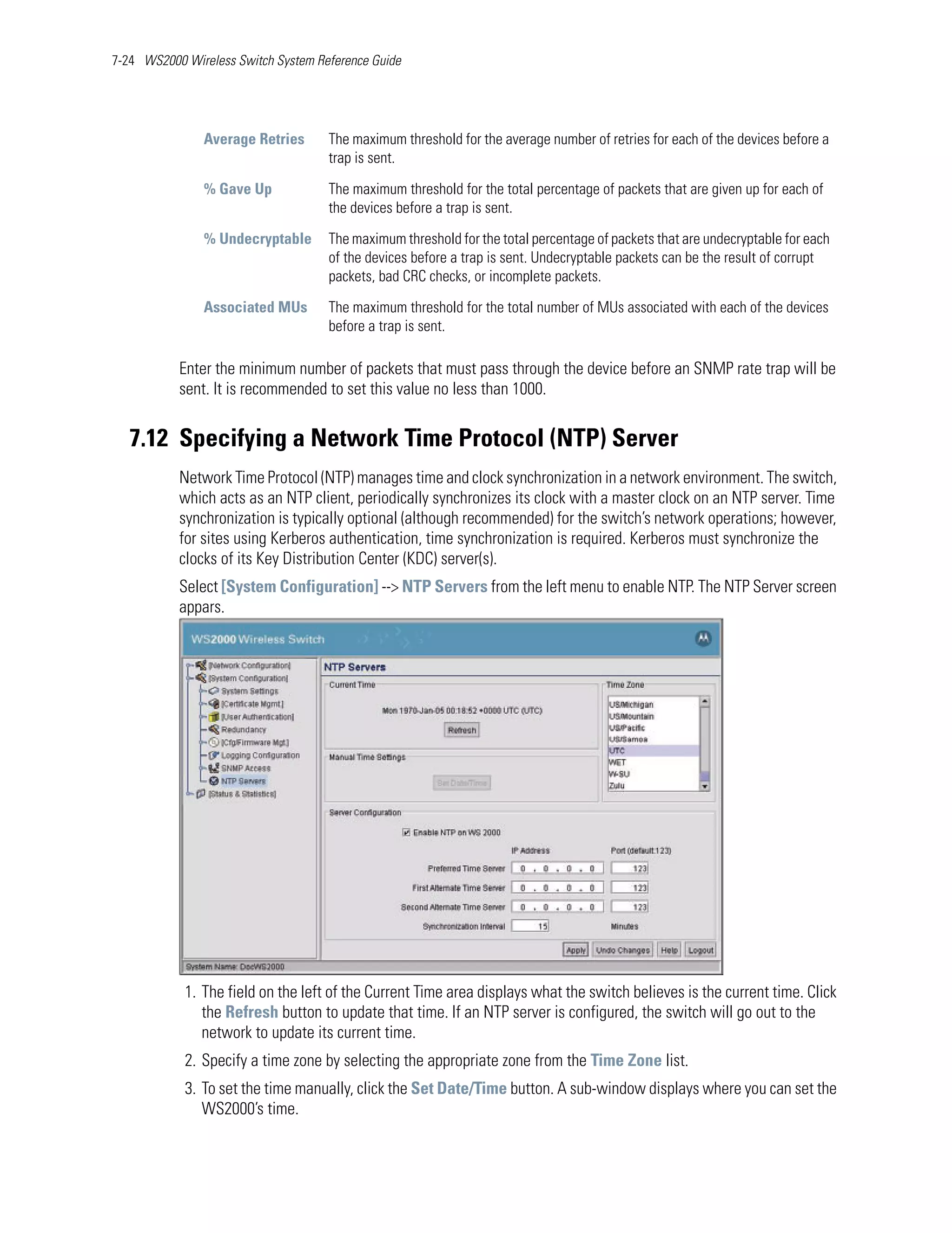 7-24 WS2000 Wireless Switch System Reference Guide




               Average Retries       The maximum threshold for the average number of retries for each of the devices before a
                                     trap is sent.

               % Gave Up             The maximum threshold for the total percentage of packets that are given up for each of
                                     the devices before a trap is sent.

               % Undecryptable       The maximum threshold for the total percentage of packets that are undecryptable for each
                                     of the devices before a trap is sent. Undecryptable packets can be the result of corrupt
                                     packets, bad CRC checks, or incomplete packets.

               Associated MUs        The maximum threshold for the total number of MUs associated with each of the devices
                                     before a trap is sent.

           Enter the minimum number of packets that must pass through the device before an SNMP rate trap will be
           sent. It is recommended to set this value no less than 1000.


   7.12 Specifying a Network Time Protocol (NTP) Server
           Network Time Protocol (NTP) manages time and clock synchronization in a network environment. The switch,
           which acts as an NTP client, periodically synchronizes its clock with a master clock on an NTP server. Time
           synchronization is typically optional (although recommended) for the switch’s network operations; however,
           for sites using Kerberos authentication, time synchronization is required. Kerberos must synchronize the
           clocks of its Key Distribution Center (KDC) server(s).
           Select [System Configuration] --> NTP Servers from the left menu to enable NTP. The NTP Server screen
           appars.




            1. The field on the left of the Current Time area displays what the switch believes is the current time. Click
               the Refresh button to update that time. If an NTP server is configured, the switch will go out to the
               network to update its current time.
            2. Specify a time zone by selecting the appropriate zone from the Time Zone list.
            3. To set the time manually, click the Set Date/Time button. A sub-window displays where you can set the
               WS2000’s time.
 
