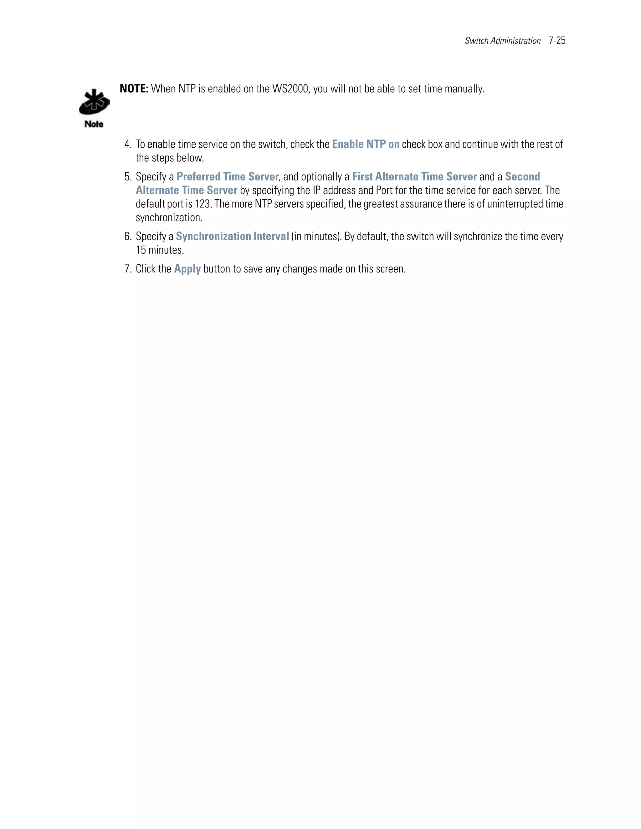 Switch Administration 7-25




NOTE: When NTP is enabled on the WS2000, you will not be able to set time manually.



 4. To enable time service on the switch, check the Enable NTP on check box and continue with the rest of
    the steps below.
 5. Specify a Preferred Time Server, and optionally a First Alternate Time Server and a Second
    Alternate Time Server by specifying the IP address and Port for the time service for each server. The
    default port is 123. The more NTP servers specified, the greatest assurance there is of uninterrupted time
    synchronization.
 6. Specify a Synchronization Interval (in minutes). By default, the switch will synchronize the time every
    15 minutes.
 7. Click the Apply button to save any changes made on this screen.
 