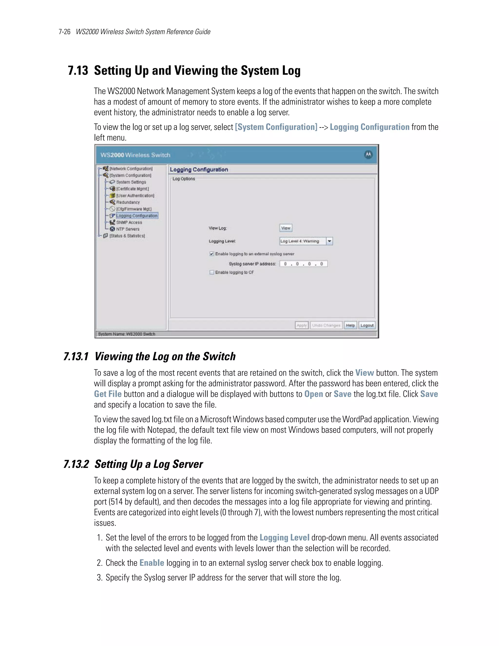 7-26 WS2000 Wireless Switch System Reference Guide




   7.13 Setting Up and Viewing the System Log
           The WS2000 Network Management System keeps a log of the events that happen on the switch. The switch
           has a modest of amount of memory to store events. If the administrator wishes to keep a more complete
           event history, the administrator needs to enable a log server.
           To view the log or set up a log server, select [System Configuration] --> Logging Configuration from the
           left menu.




 7.13.1 Viewing the Log on the Switch
           To save a log of the most recent events that are retained on the switch, click the View button. The system
           will display a prompt asking for the administrator password. After the password has been entered, click the
           Get File button and a dialogue will be displayed with buttons to Open or Save the log.txt file. Click Save
           and specify a location to save the file.
           To view the saved log.txt file on a Microsoft Windows based computer use the WordPad application. Viewing
           the log file with Notepad, the default text file view on most Windows based computers, will not properly
           display the formatting of the log file.

 7.13.2 Setting Up a Log Server
           To keep a complete history of the events that are logged by the switch, the administrator needs to set up an
           external system log on a server. The server listens for incoming switch-generated syslog messages on a UDP
           port (514 by default), and then decodes the messages into a log file appropriate for viewing and printing.
           Events are categorized into eight levels (0 through 7), with the lowest numbers representing the most critical
           issues.
            1. Set the level of the errors to be logged from the Logging Level drop-down menu. All events associated
               with the selected level and events with levels lower than the selection will be recorded.
            2. Check the Enable logging in to an external syslog server check box to enable logging.
            3. Specify the Syslog server IP address for the server that will store the log.
 