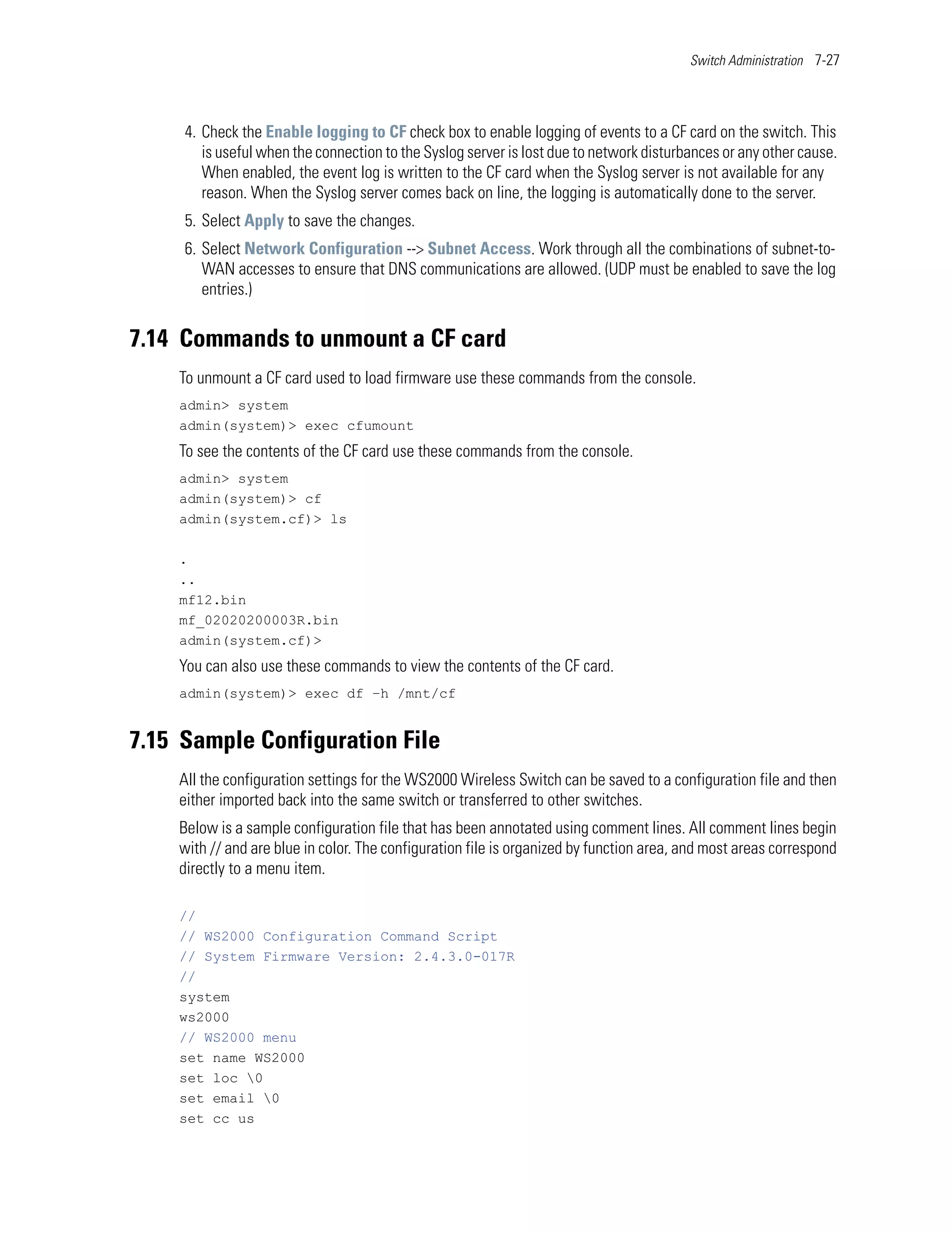 Switch Administration 7-27




     4. Check the Enable logging to CF check box to enable logging of events to a CF card on the switch. This
        is useful when the connection to the Syslog server is lost due to network disturbances or any other cause.
        When enabled, the event log is written to the CF card when the Syslog server is not available for any
        reason. When the Syslog server comes back on line, the logging is automatically done to the server.
     5. Select Apply to save the changes.
     6. Select Network Configuration --> Subnet Access. Work through all the combinations of subnet-to-
        WAN accesses to ensure that DNS communications are allowed. (UDP must be enabled to save the log
        entries.)


7.14 Commands to unmount a CF card
    To unmount a CF card used to load firmware use these commands from the console.
    admin> system
    admin(system)> exec cfumount
    To see the contents of the CF card use these commands from the console.
    admin> system
    admin(system)> cf
    admin(system.cf)> ls

    .
    ..
    mf12.bin
    mf_02020200003R.bin
    admin(system.cf)>
    You can also use these commands to view the contents of the CF card.
    admin(system)> exec df –h /mnt/cf


7.15 Sample Configuration File
    All the configuration settings for the WS2000 Wireless Switch can be saved to a configuration file and then
    either imported back into the same switch or transferred to other switches.
    Below is a sample configuration file that has been annotated using comment lines. All comment lines begin
    with // and are blue in color. The configuration file is organized by function area, and most areas correspond
    directly to a menu item.

    //
    // WS2000 Configuration Command Script
    // System Firmware Version: 2.4.3.0-017R
    //
    system
    ws2000
    // WS2000 menu
    set name WS2000
    set loc 0
    set email 0
    set cc us
 