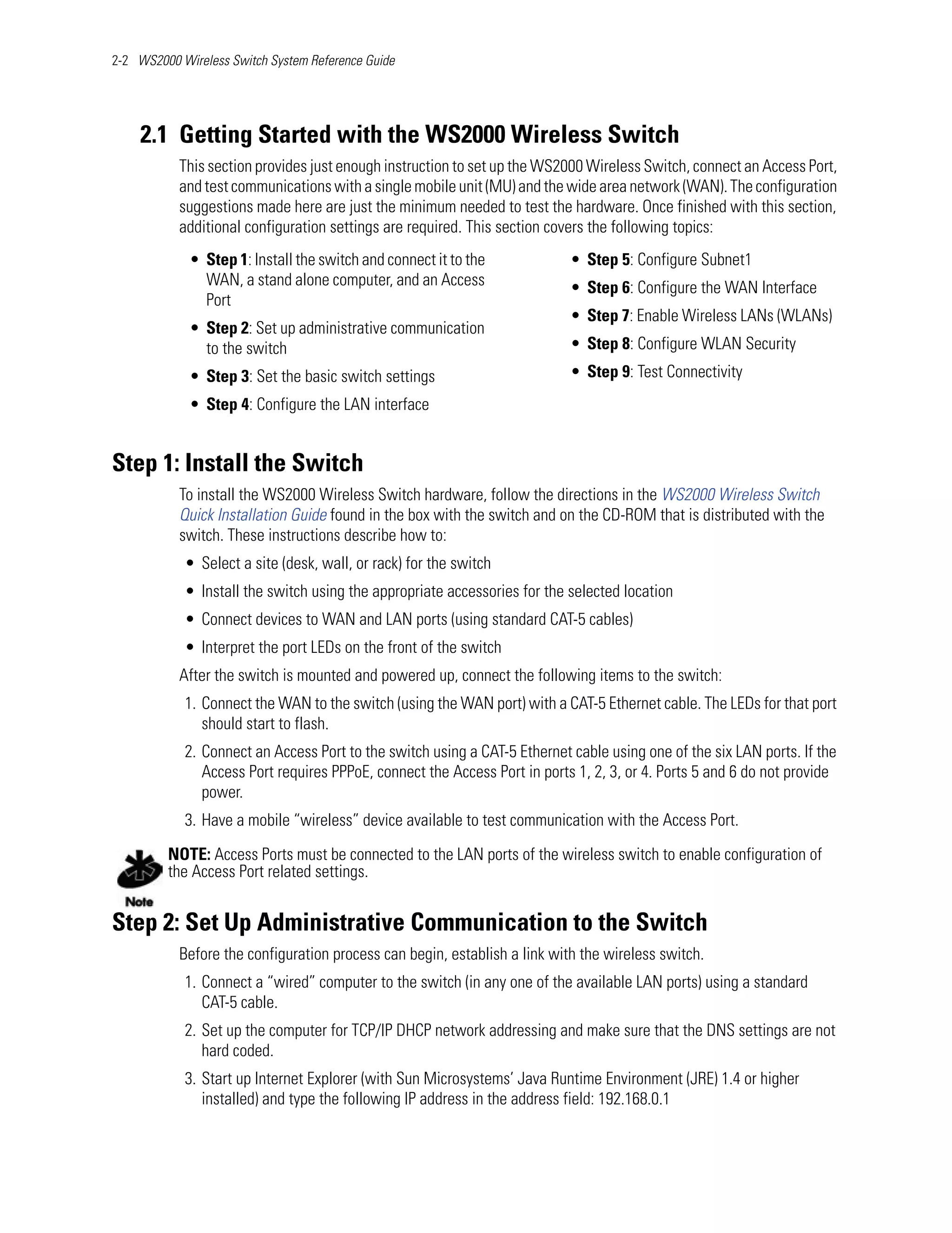 2-2 WS2000 Wireless Switch System Reference Guide




    2.1 Getting Started with the WS2000 Wireless Switch
           This section provides just enough instruction to set up the WS2000 Wireless Switch, connect an Access Port,
           and test communications with a single mobile unit (MU) and the wide area network (WAN). The configuration
           suggestions made here are just the minimum needed to test the hardware. Once finished with this section,
           additional configuration settings are required. This section covers the following topics:
             • Step 1: Install the switch and connect it to the            • Step 5: Configure Subnet1
               WAN, a stand alone computer, and an Access                  • Step 6: Configure the WAN Interface
               Port
                                                                           • Step 7: Enable Wireless LANs (WLANs)
             • Step 2: Set up administrative communication
               to the switch                                               • Step 8: Configure WLAN Security
             • Step 3: Set the basic switch settings                       • Step 9: Test Connectivity
             • Step 4: Configure the LAN interface


Step 1: Install the Switch
           To install the WS2000 Wireless Switch hardware, follow the directions in the WS2000 Wireless Switch
           Quick Installation Guide found in the box with the switch and on the CD-ROM that is distributed with the
           switch. These instructions describe how to:
            • Select a site (desk, wall, or rack) for the switch
            • Install the switch using the appropriate accessories for the selected location
            • Connect devices to WAN and LAN ports (using standard CAT-5 cables)
            • Interpret the port LEDs on the front of the switch
           After the switch is mounted and powered up, connect the following items to the switch:
            1. Connect the WAN to the switch (using the WAN port) with a CAT-5 Ethernet cable. The LEDs for that port
               should start to flash.
            2. Connect an Access Port to the switch using a CAT-5 Ethernet cable using one of the six LAN ports. If the
               Access Port requires PPPoE, connect the Access Port in ports 1, 2, 3, or 4. Ports 5 and 6 do not provide
               power.
            3. Have a mobile “wireless” device available to test communication with the Access Port.

         NOTE: Access Ports must be connected to the LAN ports of the wireless switch to enable configuration of
         the Access Port related settings.


Step 2: Set Up Administrative Communication to the Switch
           Before the configuration process can begin, establish a link with the wireless switch.
            1. Connect a “wired” computer to the switch (in any one of the available LAN ports) using a standard
               CAT-5 cable.
            2. Set up the computer for TCP/IP DHCP network addressing and make sure that the DNS settings are not
               hard coded.
            3. Start up Internet Explorer (with Sun Microsystems’ Java Runtime Environment (JRE) 1.4 or higher
               installed) and type the following IP address in the address field: 192.168.0.1
 