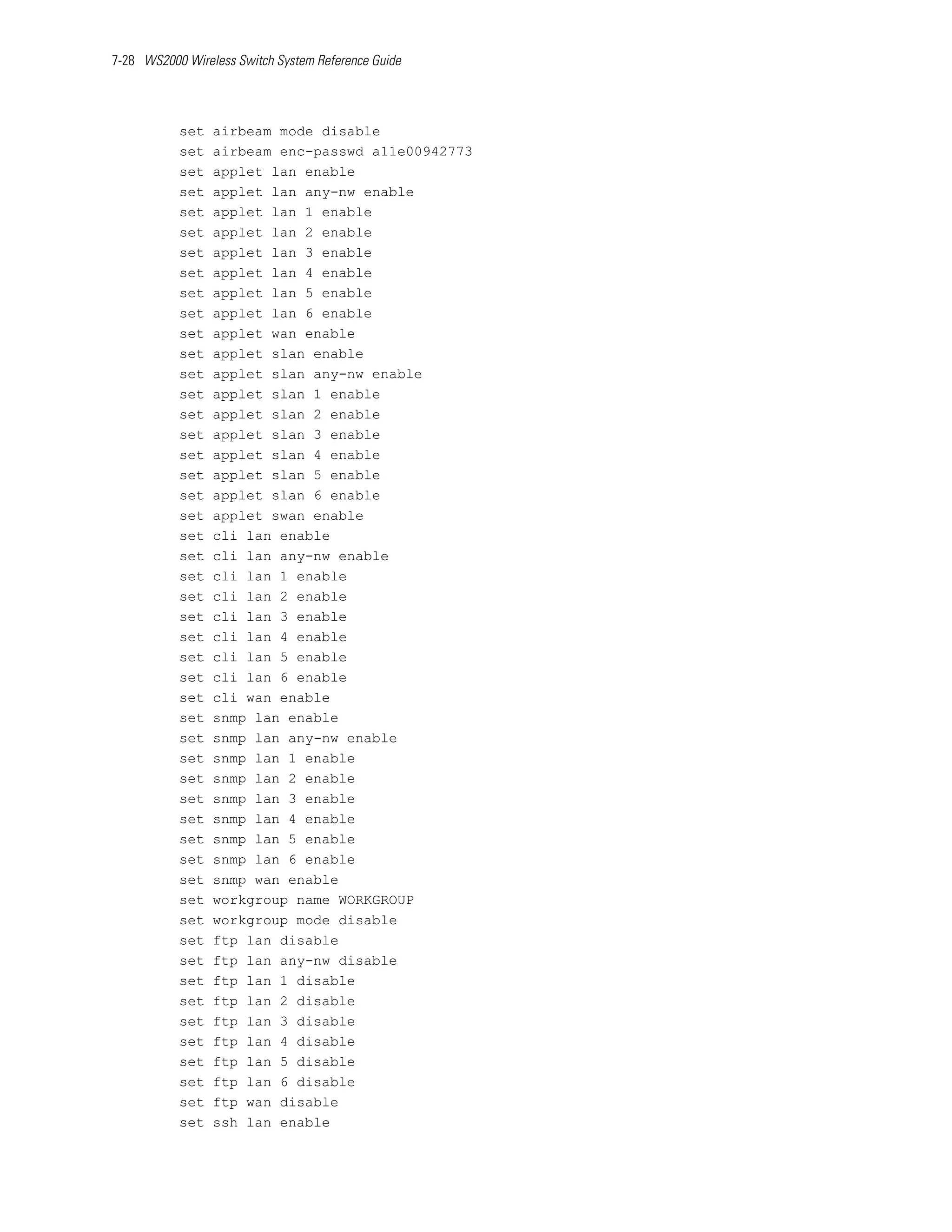 7-28 WS2000 Wireless Switch System Reference Guide




           set   airbeam mode disable
           set   airbeam enc-passwd a11e00942773
           set   applet lan enable
           set   applet lan any-nw enable
           set   applet lan 1 enable
           set   applet lan 2 enable
           set   applet lan 3 enable
           set   applet lan 4 enable
           set   applet lan 5 enable
           set   applet lan 6 enable
           set   applet wan enable
           set   applet slan enable
           set   applet slan any-nw enable
           set   applet slan 1 enable
           set   applet slan 2 enable
           set   applet slan 3 enable
           set   applet slan 4 enable
           set   applet slan 5 enable
           set   applet slan 6 enable
           set   applet swan enable
           set   cli lan enable
           set   cli lan any-nw enable
           set   cli lan 1 enable
           set   cli lan 2 enable
           set   cli lan 3 enable
           set   cli lan 4 enable
           set   cli lan 5 enable
           set   cli lan 6 enable
           set   cli wan enable
           set   snmp lan enable
           set   snmp lan any-nw enable
           set   snmp lan 1 enable
           set   snmp lan 2 enable
           set   snmp lan 3 enable
           set   snmp lan 4 enable
           set   snmp lan 5 enable
           set   snmp lan 6 enable
           set   snmp wan enable
           set   workgroup name WORKGROUP
           set   workgroup mode disable
           set   ftp lan disable
           set   ftp lan any-nw disable
           set   ftp lan 1 disable
           set   ftp lan 2 disable
           set   ftp lan 3 disable
           set   ftp lan 4 disable
           set   ftp lan 5 disable
           set   ftp lan 6 disable
           set   ftp wan disable
           set   ssh lan enable
 