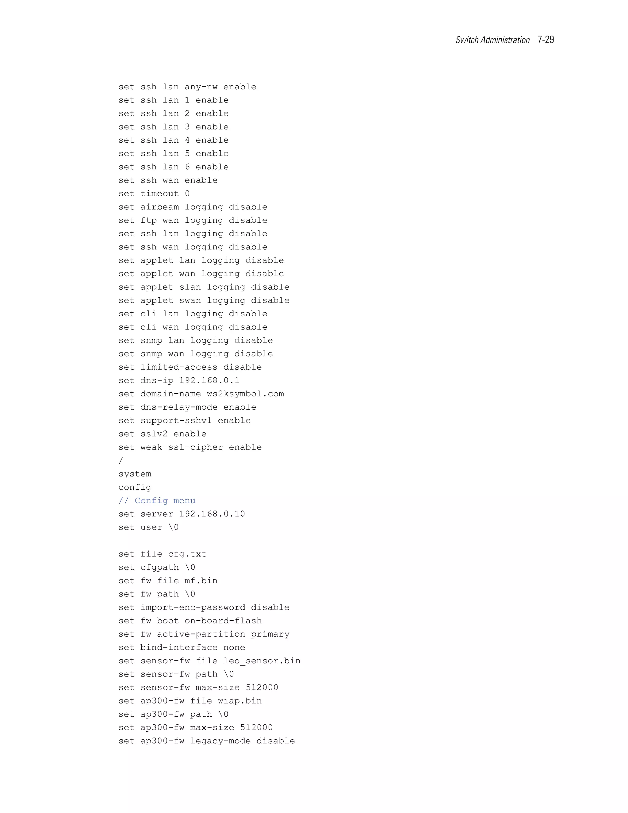Switch Administration 7-29




set ssh lan any-nw enable
set ssh lan 1 enable
set ssh lan 2 enable
set ssh lan 3 enable
set ssh lan 4 enable
set ssh lan 5 enable
set ssh lan 6 enable
set ssh wan enable
set timeout 0
set airbeam logging disable
set ftp wan logging disable
set ssh lan logging disable
set ssh wan logging disable
set applet lan logging disable
set applet wan logging disable
set applet slan logging disable
set applet swan logging disable
set cli lan logging disable
set cli wan logging disable
set snmp lan logging disable
set snmp wan logging disable
set limited-access disable
set dns-ip 192.168.0.1
set domain-name ws2ksymbol.com
set dns-relay-mode enable
set support-sshv1 enable
set sslv2 enable
set weak-ssl-cipher enable
/
system
config
// Config menu
set server 192.168.0.10
set user 0

set   file cfg.txt
set   cfgpath 0
set   fw file mf.bin
set   fw path 0
set   import-enc-password disable
set   fw boot on-board-flash
set   fw active-partition primary
set   bind-interface none
set   sensor-fw file leo_sensor.bin
set   sensor-fw path 0
set   sensor-fw max-size 512000
set   ap300-fw file wiap.bin
set   ap300-fw path 0
set   ap300-fw max-size 512000
set   ap300-fw legacy-mode disable
 
