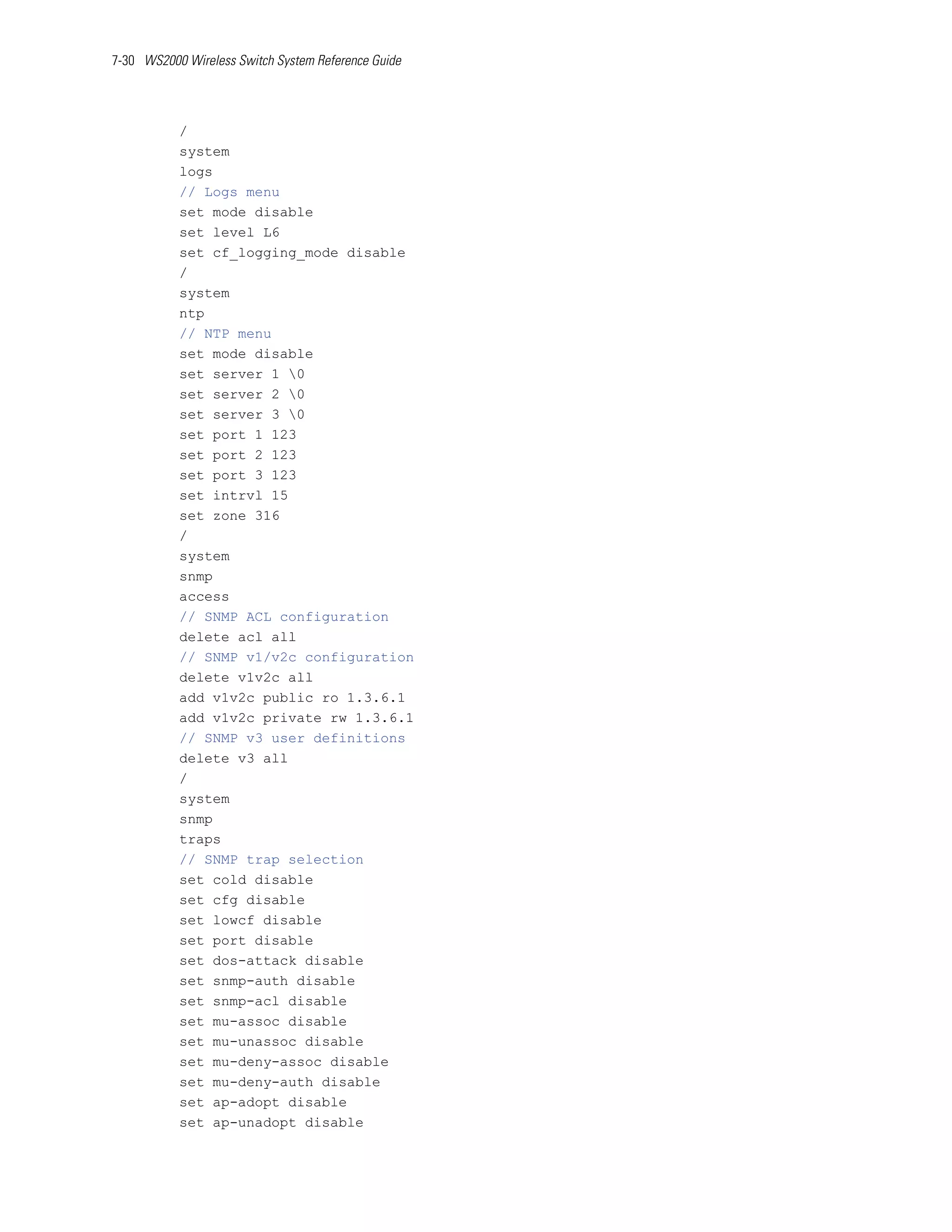 7-30 WS2000 Wireless Switch System Reference Guide




           /
           system
           logs
           // Logs menu
           set mode disable
           set level L6
           set cf_logging_mode disable
           /
           system
           ntp
           // NTP menu
           set mode disable
           set server 1 0
           set server 2 0
           set server 3 0
           set port 1 123
           set port 2 123
           set port 3 123
           set intrvl 15
           set zone 316
           /
           system
           snmp
           access
           // SNMP ACL configuration
           delete acl all
           // SNMP v1/v2c configuration
           delete v1v2c all
           add v1v2c public ro 1.3.6.1
           add v1v2c private rw 1.3.6.1
           // SNMP v3 user definitions
           delete v3 all
           /
           system
           snmp
           traps
           // SNMP trap selection
           set cold disable
           set cfg disable
           set lowcf disable
           set port disable
           set dos-attack disable
           set snmp-auth disable
           set snmp-acl disable
           set mu-assoc disable
           set mu-unassoc disable
           set mu-deny-assoc disable
           set mu-deny-auth disable
           set ap-adopt disable
           set ap-unadopt disable
 