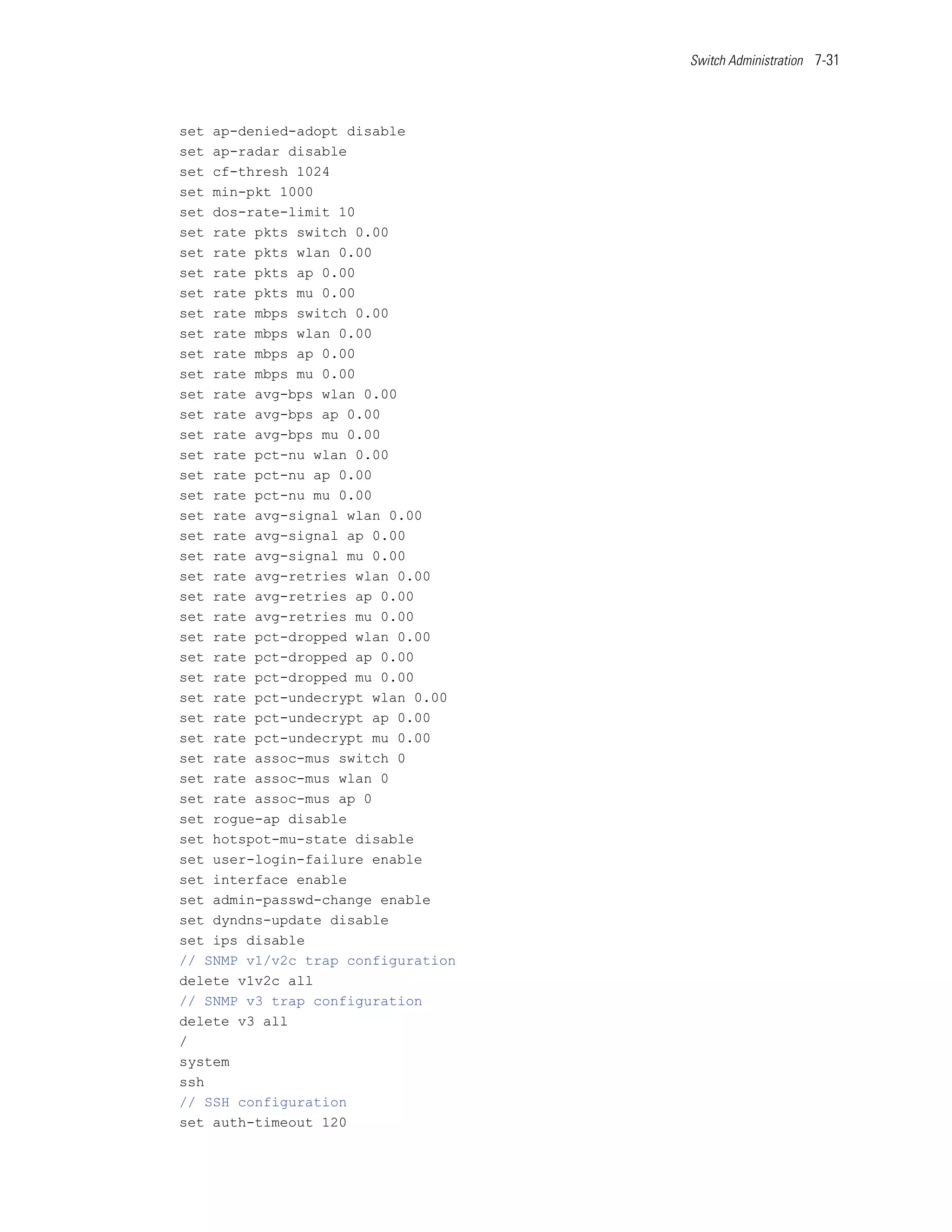 Switch Administration 7-31




set ap-denied-adopt disable
set ap-radar disable
set cf-thresh 1024
set min-pkt 1000
set dos-rate-limit 10
set rate pkts switch 0.00
set rate pkts wlan 0.00
set rate pkts ap 0.00
set rate pkts mu 0.00
set rate mbps switch 0.00
set rate mbps wlan 0.00
set rate mbps ap 0.00
set rate mbps mu 0.00
set rate avg-bps wlan 0.00
set rate avg-bps ap 0.00
set rate avg-bps mu 0.00
set rate pct-nu wlan 0.00
set rate pct-nu ap 0.00
set rate pct-nu mu 0.00
set rate avg-signal wlan 0.00
set rate avg-signal ap 0.00
set rate avg-signal mu 0.00
set rate avg-retries wlan 0.00
set rate avg-retries ap 0.00
set rate avg-retries mu 0.00
set rate pct-dropped wlan 0.00
set rate pct-dropped ap 0.00
set rate pct-dropped mu 0.00
set rate pct-undecrypt wlan 0.00
set rate pct-undecrypt ap 0.00
set rate pct-undecrypt mu 0.00
set rate assoc-mus switch 0
set rate assoc-mus wlan 0
set rate assoc-mus ap 0
set rogue-ap disable
set hotspot-mu-state disable
set user-login-failure enable
set interface enable
set admin-passwd-change enable
set dyndns-update disable
set ips disable
// SNMP v1/v2c trap configuration
delete v1v2c all
// SNMP v3 trap configuration
delete v3 all
/
system
ssh
// SSH configuration
set auth-timeout 120
 