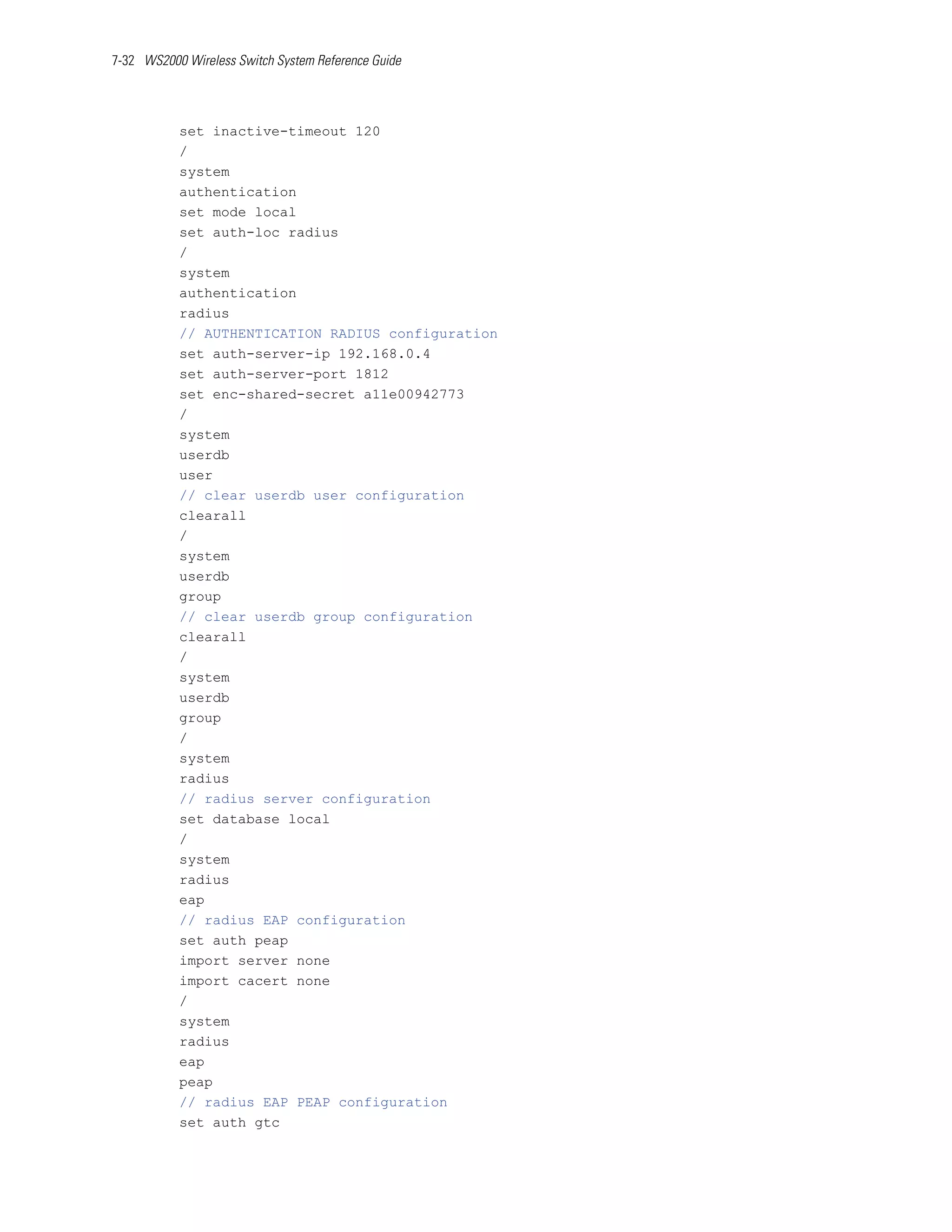 7-32 WS2000 Wireless Switch System Reference Guide




           set inactive-timeout 120
           /
           system
           authentication
           set mode local
           set auth-loc radius
           /
           system
           authentication
           radius
           // AUTHENTICATION RADIUS configuration
           set auth-server-ip 192.168.0.4
           set auth-server-port 1812
           set enc-shared-secret a11e00942773
           /
           system
           userdb
           user
           // clear userdb user configuration
           clearall
           /
           system
           userdb
           group
           // clear userdb group configuration
           clearall
           /
           system
           userdb
           group
           /
           system
           radius
           // radius server configuration
           set database local
           /
           system
           radius
           eap
           // radius EAP configuration
           set auth peap
           import server none
           import cacert none
           /
           system
           radius
           eap
           peap
           // radius EAP PEAP configuration
           set auth gtc
 