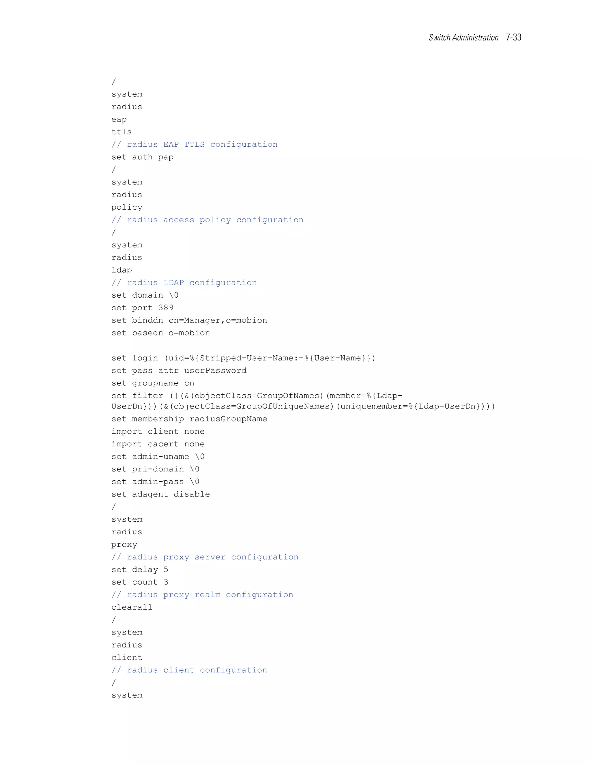 Switch Administration 7-33




/
system
radius
eap
ttls
// radius EAP TTLS configuration
set auth pap
/
system
radius
policy
// radius access policy configuration
/
system
radius
ldap
// radius LDAP configuration
set domain 0
set port 389
set binddn cn=Manager,o=mobion
set basedn o=mobion

set login (uid=%{Stripped-User-Name:-%{User-Name}})
set pass_attr userPassword
set groupname cn
set filter (|(&(objectClass=GroupOfNames)(member=%{Ldap-
UserDn}))(&(objectClass=GroupOfUniqueNames)(uniquemember=%{Ldap-UserDn})))
set membership radiusGroupName
import client none
import cacert none
set admin-uname 0
set pri-domain 0
set admin-pass 0
set adagent disable
/
system
radius
proxy
// radius proxy server configuration
set delay 5
set count 3
// radius proxy realm configuration
clearall
/
system
radius
client
// radius client configuration
/
system
 
