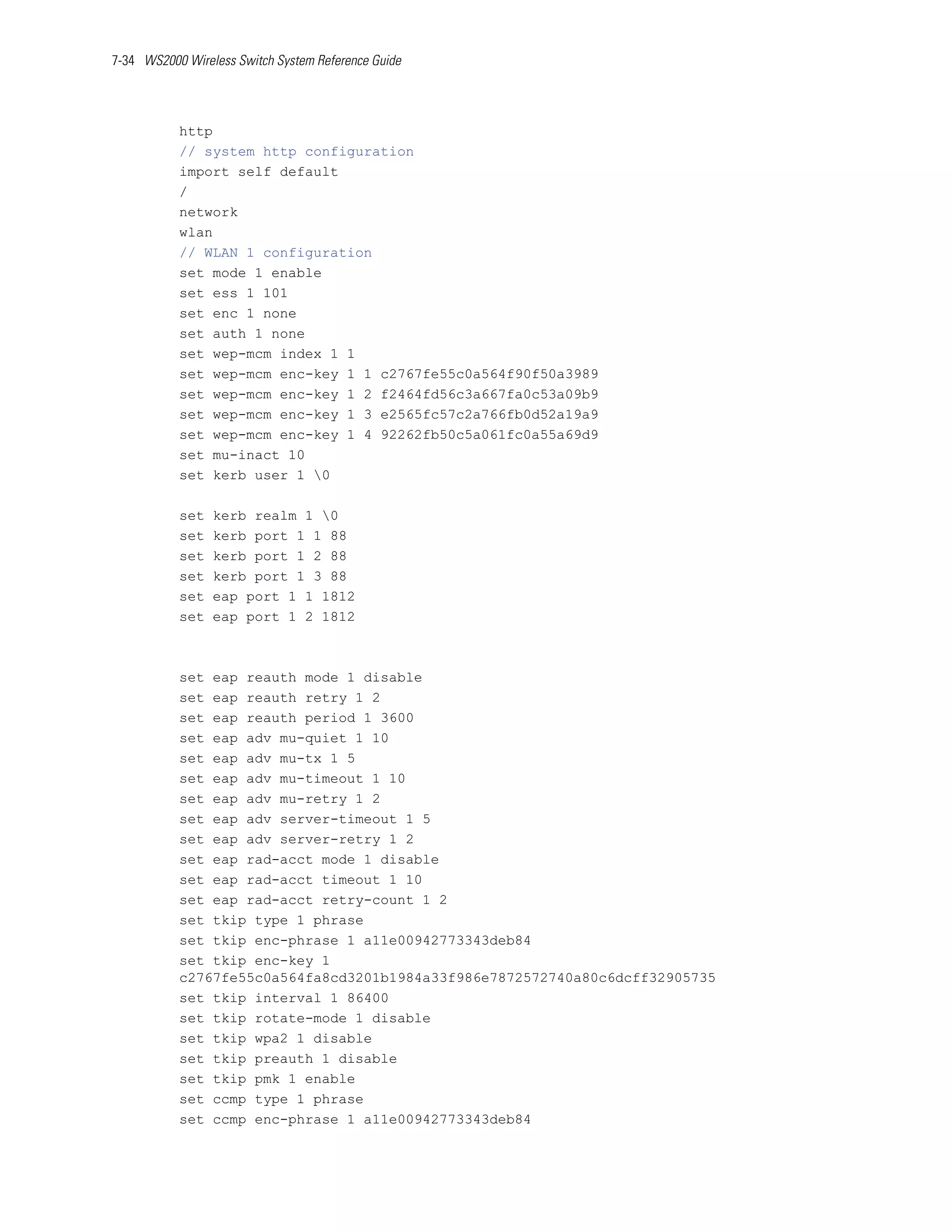 7-34 WS2000 Wireless Switch System Reference Guide




           http
           // system http configuration
           import self default
           /
           network
           wlan
           // WLAN 1 configuration
           set mode 1 enable
           set ess 1 101
           set enc 1 none
           set auth 1 none
           set wep-mcm index 1 1
           set wep-mcm enc-key 1 1 c2767fe55c0a564f90f50a3989
           set wep-mcm enc-key 1 2 f2464fd56c3a667fa0c53a09b9
           set wep-mcm enc-key 1 3 e2565fc57c2a766fb0d52a19a9
           set wep-mcm enc-key 1 4 92262fb50c5a061fc0a55a69d9
           set mu-inact 10
           set kerb user 1 0

           set   kerb realm 1 0
           set   kerb port 1 1 88
           set   kerb port 1 2 88
           set   kerb port 1 3 88
           set   eap port 1 1 1812
           set   eap port 1 2 1812



           set eap reauth mode 1 disable
           set eap reauth retry 1 2
           set eap reauth period 1 3600
           set eap adv mu-quiet 1 10
           set eap adv mu-tx 1 5
           set eap adv mu-timeout 1 10
           set eap adv mu-retry 1 2
           set eap adv server-timeout 1 5
           set eap adv server-retry 1 2
           set eap rad-acct mode 1 disable
           set eap rad-acct timeout 1 10
           set eap rad-acct retry-count 1 2
           set tkip type 1 phrase
           set tkip enc-phrase 1 a11e00942773343deb84
           set tkip enc-key 1
           c2767fe55c0a564fa8cd3201b1984a33f986e7872572740a80c6dcff32905735
           set tkip interval 1 86400
           set tkip rotate-mode 1 disable
           set tkip wpa2 1 disable
           set tkip preauth 1 disable
           set tkip pmk 1 enable
           set ccmp type 1 phrase
           set ccmp enc-phrase 1 a11e00942773343deb84
 