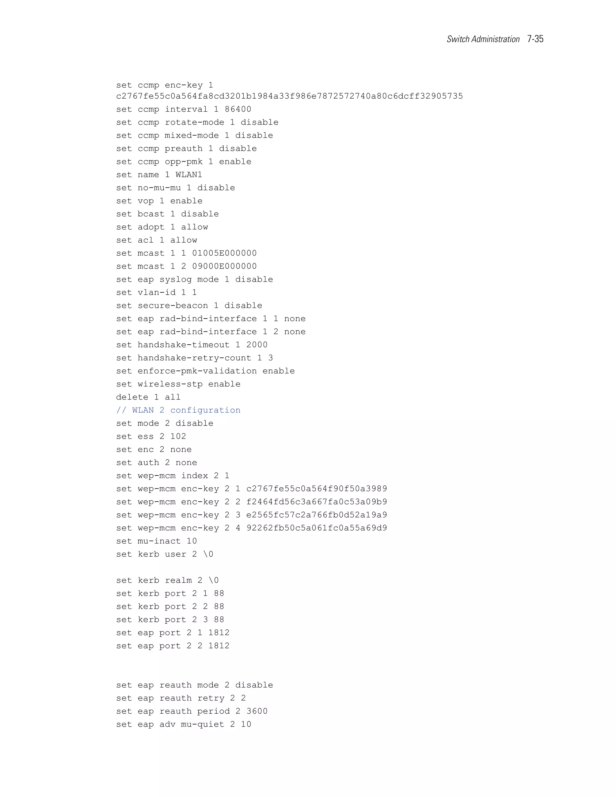 Switch Administration 7-35




set ccmp enc-key 1
c2767fe55c0a564fa8cd3201b1984a33f986e7872572740a80c6dcff32905735
set ccmp interval 1 86400
set ccmp rotate-mode 1 disable
set ccmp mixed-mode 1 disable
set ccmp preauth 1 disable
set ccmp opp-pmk 1 enable
set name 1 WLAN1
set no-mu-mu 1 disable
set vop 1 enable
set bcast 1 disable
set adopt 1 allow
set acl 1 allow
set mcast 1 1 01005E000000
set mcast 1 2 09000E000000
set eap syslog mode 1 disable
set vlan-id 1 1
set secure-beacon 1 disable
set eap rad-bind-interface 1 1 none
set eap rad-bind-interface 1 2 none
set handshake-timeout 1 2000
set handshake-retry-count 1 3
set enforce-pmk-validation enable
set wireless-stp enable
delete 1 all
// WLAN 2 configuration
set mode 2 disable
set ess 2 102
set enc 2 none
set auth 2 none
set wep-mcm index 2 1
set wep-mcm enc-key 2 1 c2767fe55c0a564f90f50a3989
set wep-mcm enc-key 2 2 f2464fd56c3a667fa0c53a09b9
set wep-mcm enc-key 2 3 e2565fc57c2a766fb0d52a19a9
set wep-mcm enc-key 2 4 92262fb50c5a061fc0a55a69d9
set mu-inact 10
set kerb user 2 0

set   kerb realm 2 0
set   kerb port 2 1 88
set   kerb port 2 2 88
set   kerb port 2 3 88
set   eap port 2 1 1812
set   eap port 2 2 1812



set   eap   reauth mode 2 disable
set   eap   reauth retry 2 2
set   eap   reauth period 2 3600
set   eap   adv mu-quiet 2 10
 