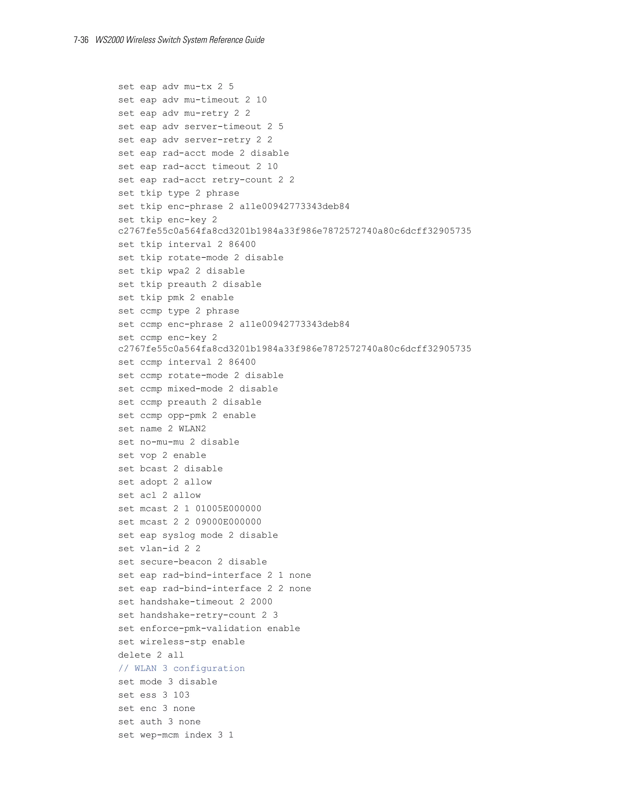 7-36 WS2000 Wireless Switch System Reference Guide




           set eap adv mu-tx 2 5
           set eap adv mu-timeout 2 10
           set eap adv mu-retry 2 2
           set eap adv server-timeout 2 5
           set eap adv server-retry 2 2
           set eap rad-acct mode 2 disable
           set eap rad-acct timeout 2 10
           set eap rad-acct retry-count 2 2
           set tkip type 2 phrase
           set tkip enc-phrase 2 a11e00942773343deb84
           set tkip enc-key 2
           c2767fe55c0a564fa8cd3201b1984a33f986e7872572740a80c6dcff32905735
           set tkip interval 2 86400
           set tkip rotate-mode 2 disable
           set tkip wpa2 2 disable
           set tkip preauth 2 disable
           set tkip pmk 2 enable
           set ccmp type 2 phrase
           set ccmp enc-phrase 2 a11e00942773343deb84
           set ccmp enc-key 2
           c2767fe55c0a564fa8cd3201b1984a33f986e7872572740a80c6dcff32905735
           set ccmp interval 2 86400
           set ccmp rotate-mode 2 disable
           set ccmp mixed-mode 2 disable
           set ccmp preauth 2 disable
           set ccmp opp-pmk 2 enable
           set name 2 WLAN2
           set no-mu-mu 2 disable
           set vop 2 enable
           set bcast 2 disable
           set adopt 2 allow
           set acl 2 allow
           set mcast 2 1 01005E000000
           set mcast 2 2 09000E000000
           set eap syslog mode 2 disable
           set vlan-id 2 2
           set secure-beacon 2 disable
           set eap rad-bind-interface 2 1 none
           set eap rad-bind-interface 2 2 none
           set handshake-timeout 2 2000
           set handshake-retry-count 2 3
           set enforce-pmk-validation enable
           set wireless-stp enable
           delete 2 all
           // WLAN 3 configuration
           set mode 3 disable
           set ess 3 103
           set enc 3 none
           set auth 3 none
           set wep-mcm index 3 1
 