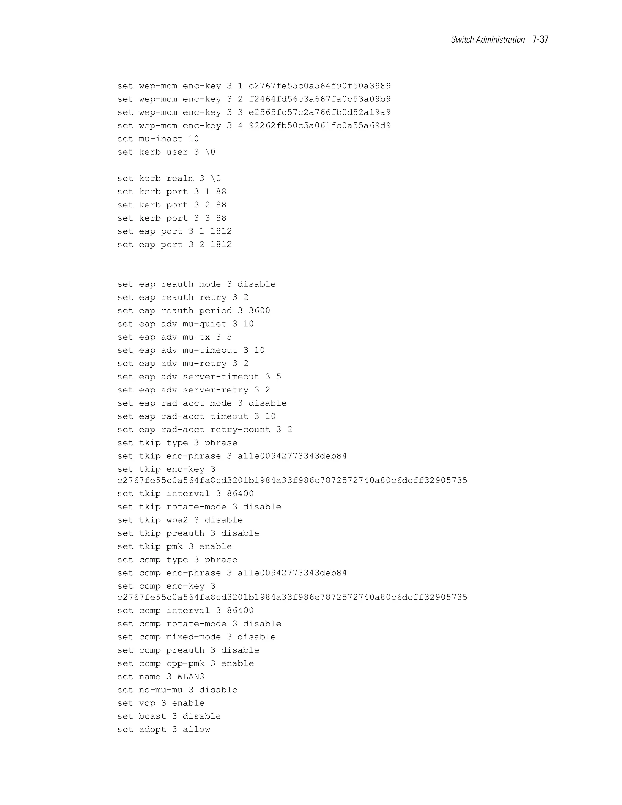 Switch Administration 7-37




set   wep-mcm enc-key   3   1   c2767fe55c0a564f90f50a3989
set   wep-mcm enc-key   3   2   f2464fd56c3a667fa0c53a09b9
set   wep-mcm enc-key   3   3   e2565fc57c2a766fb0d52a19a9
set   wep-mcm enc-key   3   4   92262fb50c5a061fc0a55a69d9
set   mu-inact 10
set   kerb user 3 0

set   kerb realm 3 0
set   kerb port 3 1 88
set   kerb port 3 2 88
set   kerb port 3 3 88
set   eap port 3 1 1812
set   eap port 3 2 1812



set eap reauth mode 3 disable
set eap reauth retry 3 2
set eap reauth period 3 3600
set eap adv mu-quiet 3 10
set eap adv mu-tx 3 5
set eap adv mu-timeout 3 10
set eap adv mu-retry 3 2
set eap adv server-timeout 3 5
set eap adv server-retry 3 2
set eap rad-acct mode 3 disable
set eap rad-acct timeout 3 10
set eap rad-acct retry-count 3 2
set tkip type 3 phrase
set tkip enc-phrase 3 a11e00942773343deb84
set tkip enc-key 3
c2767fe55c0a564fa8cd3201b1984a33f986e7872572740a80c6dcff32905735
set tkip interval 3 86400
set tkip rotate-mode 3 disable
set tkip wpa2 3 disable
set tkip preauth 3 disable
set tkip pmk 3 enable
set ccmp type 3 phrase
set ccmp enc-phrase 3 a11e00942773343deb84
set ccmp enc-key 3
c2767fe55c0a564fa8cd3201b1984a33f986e7872572740a80c6dcff32905735
set ccmp interval 3 86400
set ccmp rotate-mode 3 disable
set ccmp mixed-mode 3 disable
set ccmp preauth 3 disable
set ccmp opp-pmk 3 enable
set name 3 WLAN3
set no-mu-mu 3 disable
set vop 3 enable
set bcast 3 disable
set adopt 3 allow
 