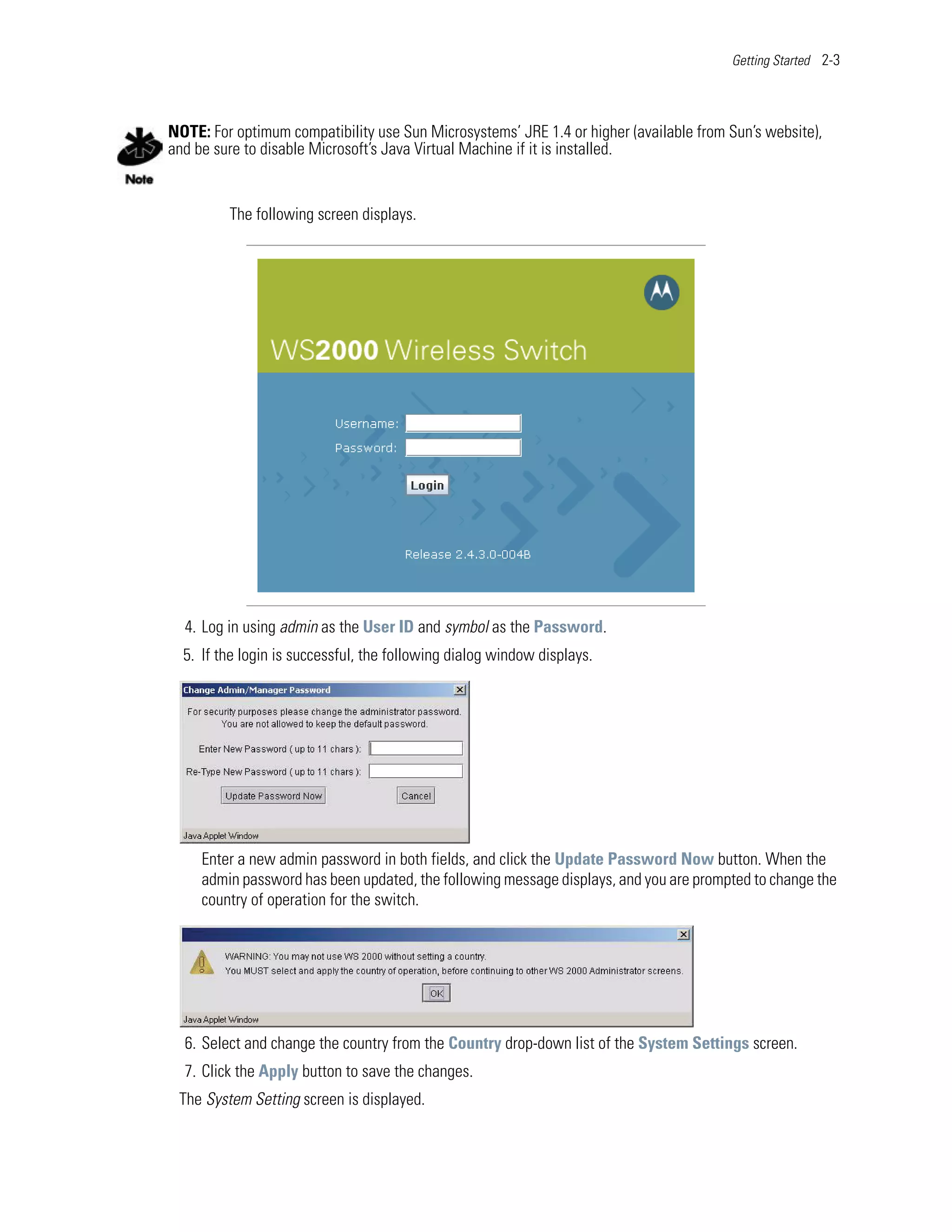 Getting Started 2-3




NOTE: For optimum compatibility use Sun Microsystems’ JRE 1.4 or higher (available from Sun’s website),
and be sure to disable Microsoft’s Java Virtual Machine if it is installed.


         The following screen displays.




  4. Log in using admin as the User ID and symbol as the Password.
  5. If the login is successful, the following dialog window displays.




     Enter a new admin password in both fields, and click the Update Password Now button. When the
     admin password has been updated, the following message displays, and you are prompted to change the
     country of operation for the switch.




  6. Select and change the country from the Country drop-down list of the System Settings screen.
  7. Click the Apply button to save the changes.
 The System Setting screen is displayed.
 