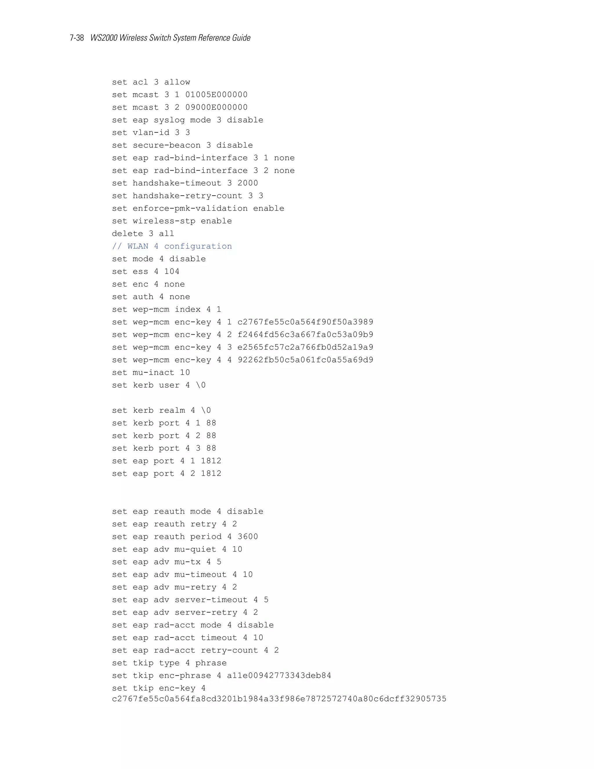 7-38 WS2000 Wireless Switch System Reference Guide




           set acl 3 allow
           set mcast 3 1 01005E000000
           set mcast 3 2 09000E000000
           set eap syslog mode 3 disable
           set vlan-id 3 3
           set secure-beacon 3 disable
           set eap rad-bind-interface 3 1 none
           set eap rad-bind-interface 3 2 none
           set handshake-timeout 3 2000
           set handshake-retry-count 3 3
           set enforce-pmk-validation enable
           set wireless-stp enable
           delete 3 all
           // WLAN 4 configuration
           set mode 4 disable
           set ess 4 104
           set enc 4 none
           set auth 4 none
           set wep-mcm index 4 1
           set wep-mcm enc-key 4 1 c2767fe55c0a564f90f50a3989
           set wep-mcm enc-key 4 2 f2464fd56c3a667fa0c53a09b9
           set wep-mcm enc-key 4 3 e2565fc57c2a766fb0d52a19a9
           set wep-mcm enc-key 4 4 92262fb50c5a061fc0a55a69d9
           set mu-inact 10
           set kerb user 4 0

           set   kerb realm 4 0
           set   kerb port 4 1 88
           set   kerb port 4 2 88
           set   kerb port 4 3 88
           set   eap port 4 1 1812
           set   eap port 4 2 1812



           set eap reauth mode 4 disable
           set eap reauth retry 4 2
           set eap reauth period 4 3600
           set eap adv mu-quiet 4 10
           set eap adv mu-tx 4 5
           set eap adv mu-timeout 4 10
           set eap adv mu-retry 4 2
           set eap adv server-timeout 4 5
           set eap adv server-retry 4 2
           set eap rad-acct mode 4 disable
           set eap rad-acct timeout 4 10
           set eap rad-acct retry-count 4 2
           set tkip type 4 phrase
           set tkip enc-phrase 4 a11e00942773343deb84
           set tkip enc-key 4
           c2767fe55c0a564fa8cd3201b1984a33f986e7872572740a80c6dcff32905735
 