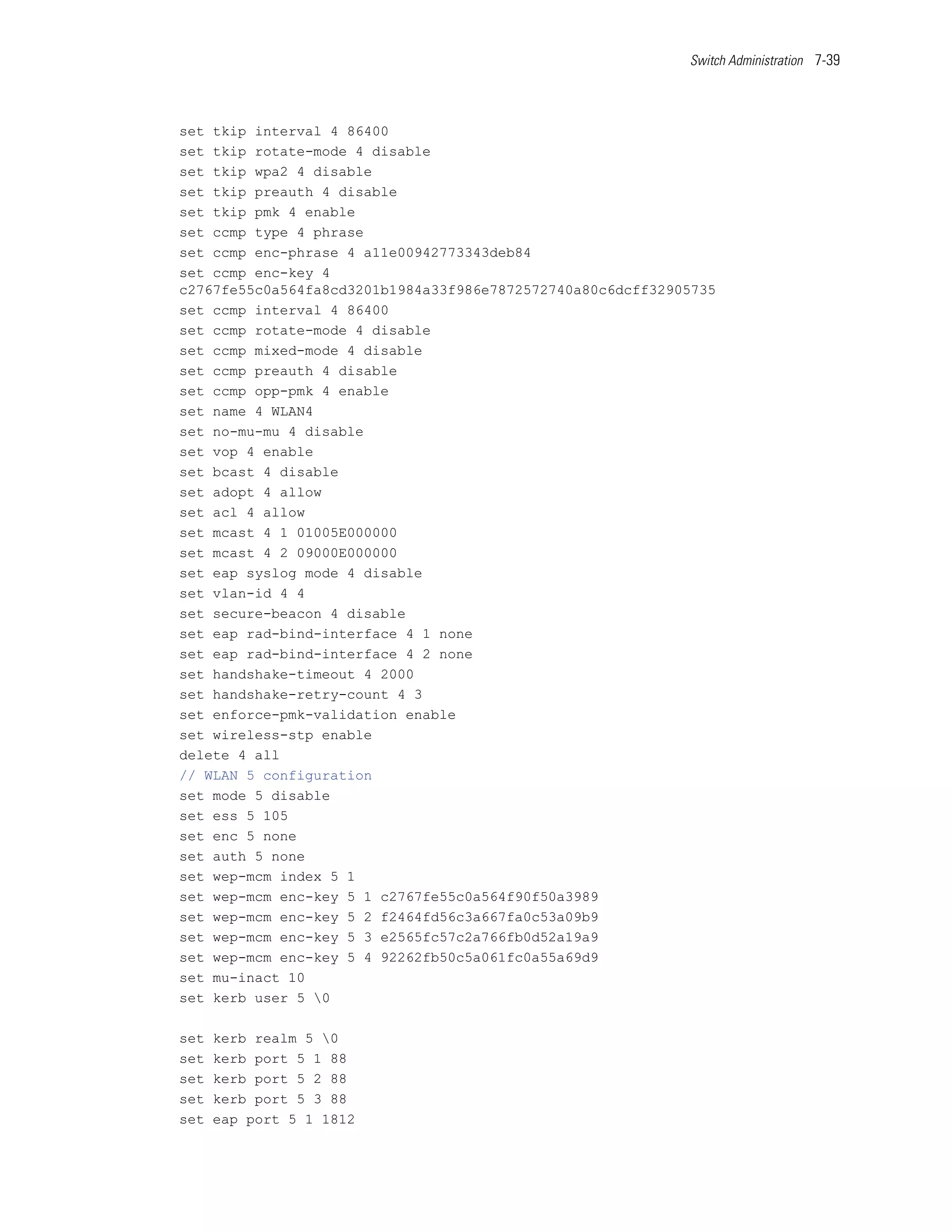 Switch Administration 7-39




set tkip interval 4 86400
set tkip rotate-mode 4 disable
set tkip wpa2 4 disable
set tkip preauth 4 disable
set tkip pmk 4 enable
set ccmp type 4 phrase
set ccmp enc-phrase 4 a11e00942773343deb84
set ccmp enc-key 4
c2767fe55c0a564fa8cd3201b1984a33f986e7872572740a80c6dcff32905735
set ccmp interval 4 86400
set ccmp rotate-mode 4 disable
set ccmp mixed-mode 4 disable
set ccmp preauth 4 disable
set ccmp opp-pmk 4 enable
set name 4 WLAN4
set no-mu-mu 4 disable
set vop 4 enable
set bcast 4 disable
set adopt 4 allow
set acl 4 allow
set mcast 4 1 01005E000000
set mcast 4 2 09000E000000
set eap syslog mode 4 disable
set vlan-id 4 4
set secure-beacon 4 disable
set eap rad-bind-interface 4 1 none
set eap rad-bind-interface 4 2 none
set handshake-timeout 4 2000
set handshake-retry-count 4 3
set enforce-pmk-validation enable
set wireless-stp enable
delete 4 all
// WLAN 5 configuration
set mode 5 disable
set ess 5 105
set enc 5 none
set auth 5 none
set wep-mcm index 5 1
set wep-mcm enc-key 5 1 c2767fe55c0a564f90f50a3989
set wep-mcm enc-key 5 2 f2464fd56c3a667fa0c53a09b9
set wep-mcm enc-key 5 3 e2565fc57c2a766fb0d52a19a9
set wep-mcm enc-key 5 4 92262fb50c5a061fc0a55a69d9
set mu-inact 10
set kerb user 5 0

set   kerb realm 5 0
set   kerb port 5 1 88
set   kerb port 5 2 88
set   kerb port 5 3 88
set   eap port 5 1 1812
 