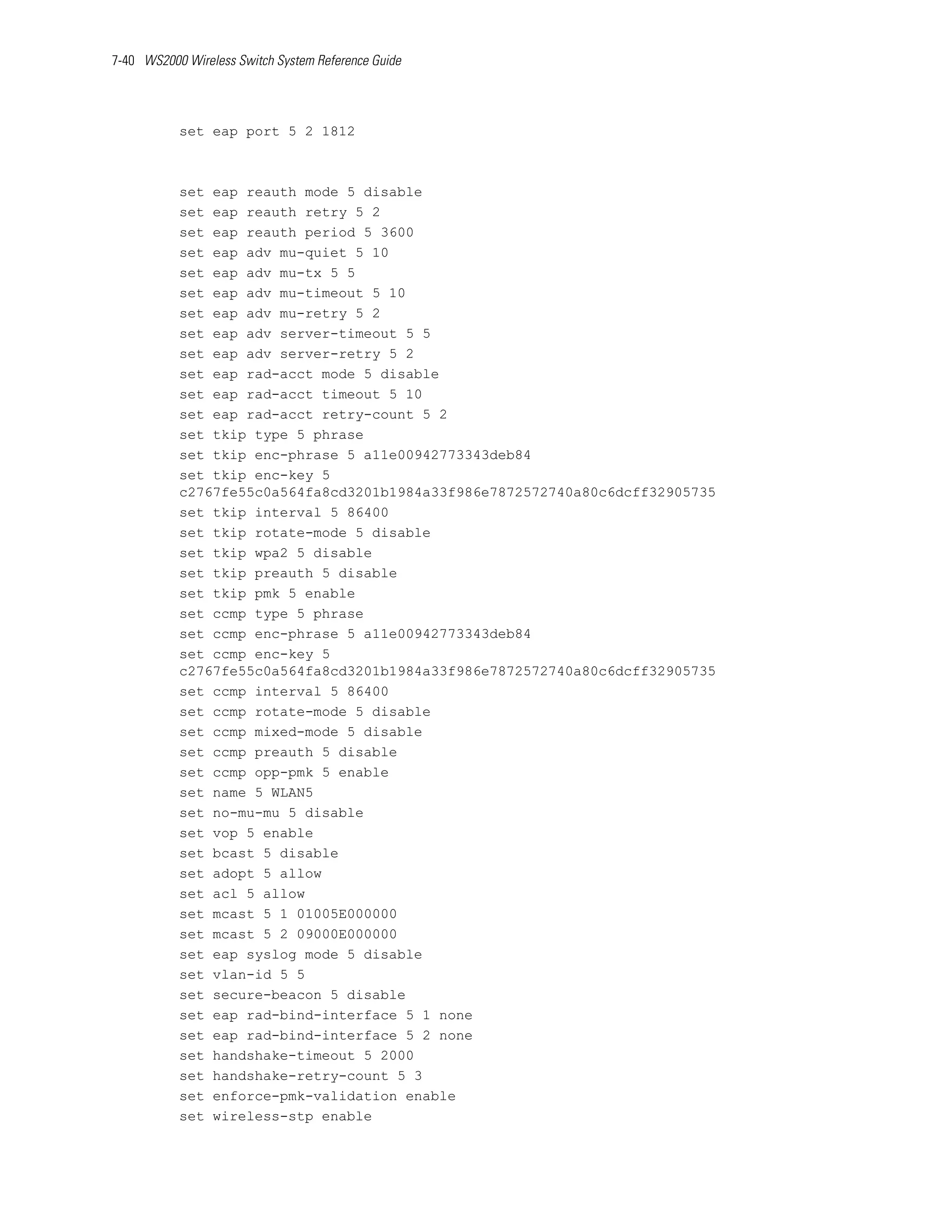 7-40 WS2000 Wireless Switch System Reference Guide




           set eap port 5 2 1812



           set eap reauth mode 5 disable
           set eap reauth retry 5 2
           set eap reauth period 5 3600
           set eap adv mu-quiet 5 10
           set eap adv mu-tx 5 5
           set eap adv mu-timeout 5 10
           set eap adv mu-retry 5 2
           set eap adv server-timeout 5 5
           set eap adv server-retry 5 2
           set eap rad-acct mode 5 disable
           set eap rad-acct timeout 5 10
           set eap rad-acct retry-count 5 2
           set tkip type 5 phrase
           set tkip enc-phrase 5 a11e00942773343deb84
           set tkip enc-key 5
           c2767fe55c0a564fa8cd3201b1984a33f986e7872572740a80c6dcff32905735
           set tkip interval 5 86400
           set tkip rotate-mode 5 disable
           set tkip wpa2 5 disable
           set tkip preauth 5 disable
           set tkip pmk 5 enable
           set ccmp type 5 phrase
           set ccmp enc-phrase 5 a11e00942773343deb84
           set ccmp enc-key 5
           c2767fe55c0a564fa8cd3201b1984a33f986e7872572740a80c6dcff32905735
           set ccmp interval 5 86400
           set ccmp rotate-mode 5 disable
           set ccmp mixed-mode 5 disable
           set ccmp preauth 5 disable
           set ccmp opp-pmk 5 enable
           set name 5 WLAN5
           set no-mu-mu 5 disable
           set vop 5 enable
           set bcast 5 disable
           set adopt 5 allow
           set acl 5 allow
           set mcast 5 1 01005E000000
           set mcast 5 2 09000E000000
           set eap syslog mode 5 disable
           set vlan-id 5 5
           set secure-beacon 5 disable
           set eap rad-bind-interface 5 1 none
           set eap rad-bind-interface 5 2 none
           set handshake-timeout 5 2000
           set handshake-retry-count 5 3
           set enforce-pmk-validation enable
           set wireless-stp enable
 