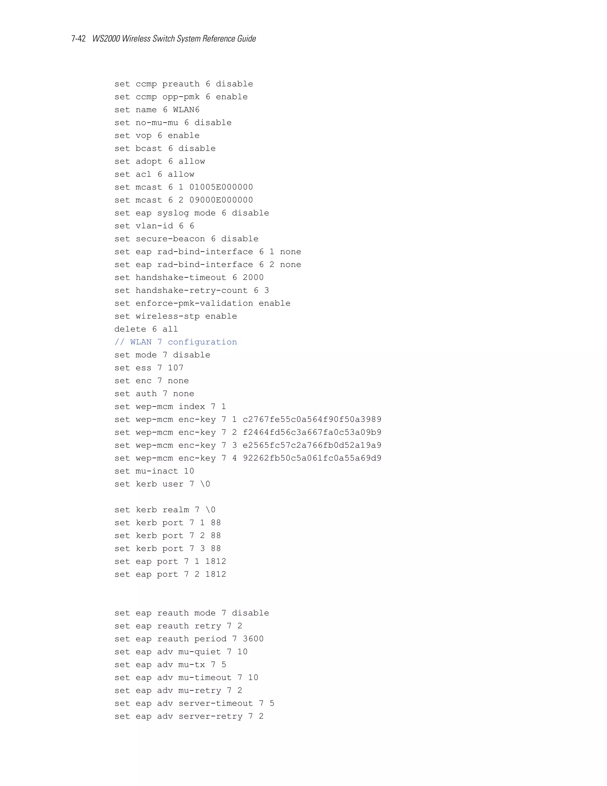 7-42 WS2000 Wireless Switch System Reference Guide




           set ccmp preauth 6 disable
           set ccmp opp-pmk 6 enable
           set name 6 WLAN6
           set no-mu-mu 6 disable
           set vop 6 enable
           set bcast 6 disable
           set adopt 6 allow
           set acl 6 allow
           set mcast 6 1 01005E000000
           set mcast 6 2 09000E000000
           set eap syslog mode 6 disable
           set vlan-id 6 6
           set secure-beacon 6 disable
           set eap rad-bind-interface 6 1 none
           set eap rad-bind-interface 6 2 none
           set handshake-timeout 6 2000
           set handshake-retry-count 6 3
           set enforce-pmk-validation enable
           set wireless-stp enable
           delete 6 all
           // WLAN 7 configuration
           set mode 7 disable
           set ess 7 107
           set enc 7 none
           set auth 7 none
           set wep-mcm index 7 1
           set wep-mcm enc-key 7 1 c2767fe55c0a564f90f50a3989
           set wep-mcm enc-key 7 2 f2464fd56c3a667fa0c53a09b9
           set wep-mcm enc-key 7 3 e2565fc57c2a766fb0d52a19a9
           set wep-mcm enc-key 7 4 92262fb50c5a061fc0a55a69d9
           set mu-inact 10
           set kerb user 7 0

           set   kerb realm 7 0
           set   kerb port 7 1 88
           set   kerb port 7 2 88
           set   kerb port 7 3 88
           set   eap port 7 1 1812
           set   eap port 7 2 1812



           set   eap   reauth mode 7 disable
           set   eap   reauth retry 7 2
           set   eap   reauth period 7 3600
           set   eap   adv mu-quiet 7 10
           set   eap   adv mu-tx 7 5
           set   eap   adv mu-timeout 7 10
           set   eap   adv mu-retry 7 2
           set   eap   adv server-timeout 7 5
           set   eap   adv server-retry 7 2
 