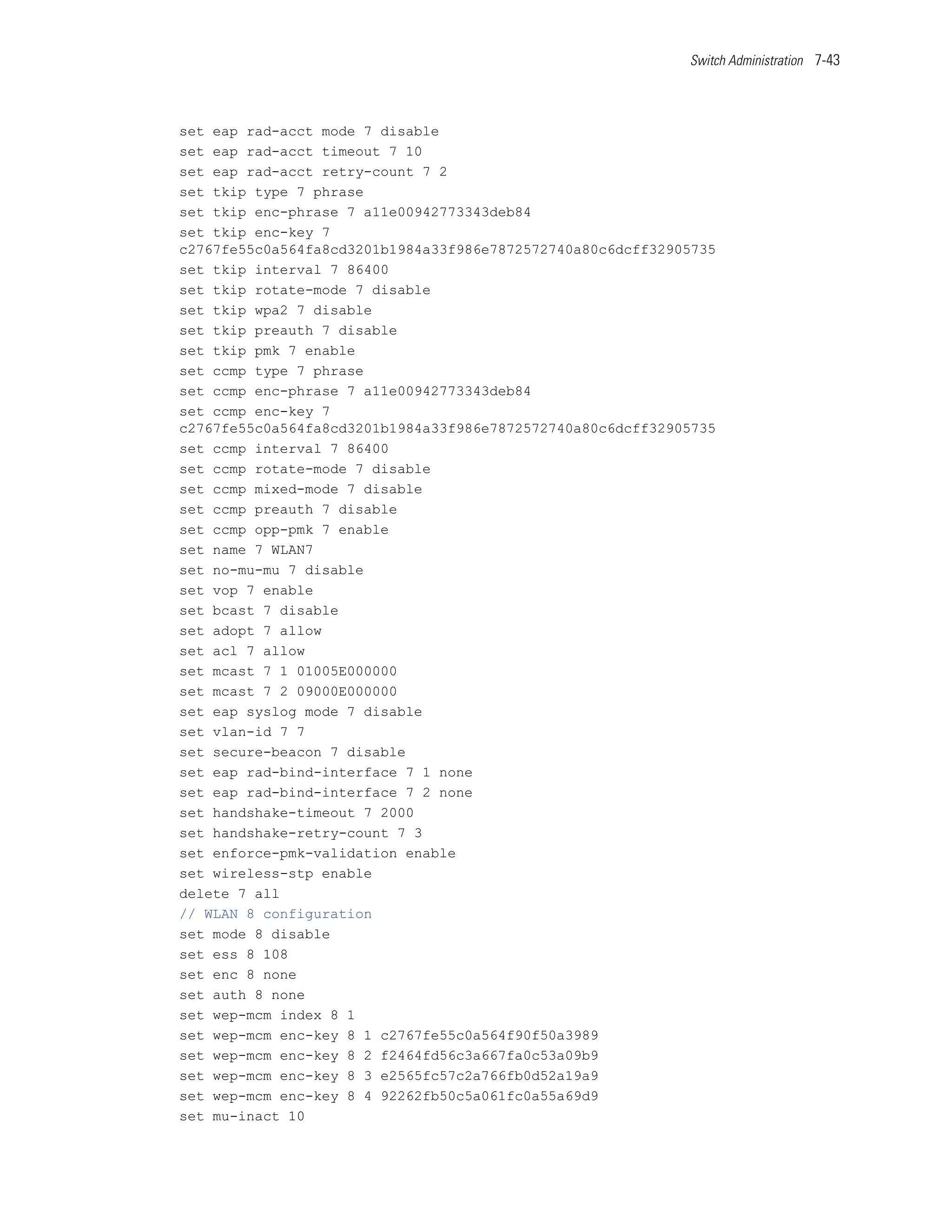 Switch Administration 7-43




set eap rad-acct mode 7 disable
set eap rad-acct timeout 7 10
set eap rad-acct retry-count 7 2
set tkip type 7 phrase
set tkip enc-phrase 7 a11e00942773343deb84
set tkip enc-key 7
c2767fe55c0a564fa8cd3201b1984a33f986e7872572740a80c6dcff32905735
set tkip interval 7 86400
set tkip rotate-mode 7 disable
set tkip wpa2 7 disable
set tkip preauth 7 disable
set tkip pmk 7 enable
set ccmp type 7 phrase
set ccmp enc-phrase 7 a11e00942773343deb84
set ccmp enc-key 7
c2767fe55c0a564fa8cd3201b1984a33f986e7872572740a80c6dcff32905735
set ccmp interval 7 86400
set ccmp rotate-mode 7 disable
set ccmp mixed-mode 7 disable
set ccmp preauth 7 disable
set ccmp opp-pmk 7 enable
set name 7 WLAN7
set no-mu-mu 7 disable
set vop 7 enable
set bcast 7 disable
set adopt 7 allow
set acl 7 allow
set mcast 7 1 01005E000000
set mcast 7 2 09000E000000
set eap syslog mode 7 disable
set vlan-id 7 7
set secure-beacon 7 disable
set eap rad-bind-interface 7 1 none
set eap rad-bind-interface 7 2 none
set handshake-timeout 7 2000
set handshake-retry-count 7 3
set enforce-pmk-validation enable
set wireless-stp enable
delete 7 all
// WLAN 8 configuration
set mode 8 disable
set ess 8 108
set enc 8 none
set auth 8 none
set wep-mcm index 8 1
set wep-mcm enc-key 8 1 c2767fe55c0a564f90f50a3989
set wep-mcm enc-key 8 2 f2464fd56c3a667fa0c53a09b9
set wep-mcm enc-key 8 3 e2565fc57c2a766fb0d52a19a9
set wep-mcm enc-key 8 4 92262fb50c5a061fc0a55a69d9
set mu-inact 10
 