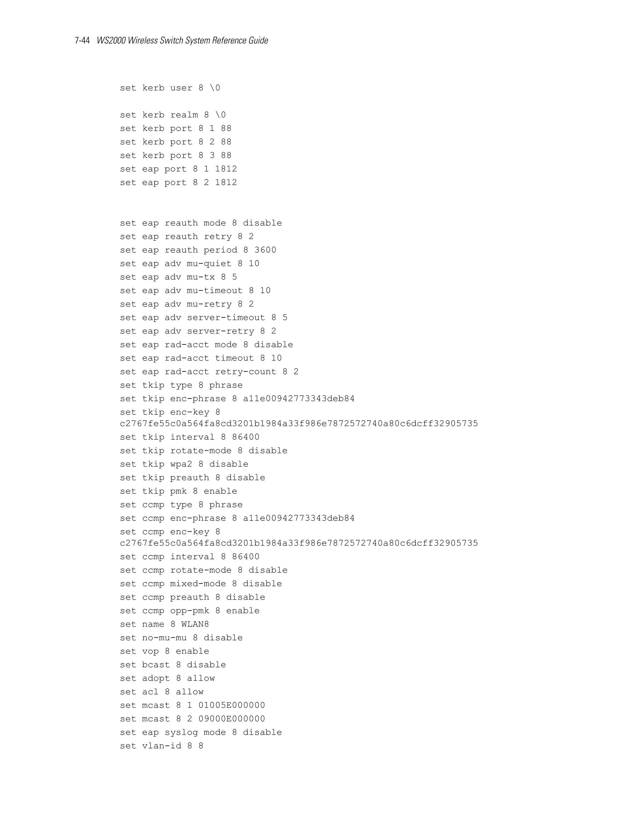 7-44 WS2000 Wireless Switch System Reference Guide




           set kerb user 8 0

           set   kerb realm 8 0
           set   kerb port 8 1 88
           set   kerb port 8 2 88
           set   kerb port 8 3 88
           set   eap port 8 1 1812
           set   eap port 8 2 1812



           set eap reauth mode 8 disable
           set eap reauth retry 8 2
           set eap reauth period 8 3600
           set eap adv mu-quiet 8 10
           set eap adv mu-tx 8 5
           set eap adv mu-timeout 8 10
           set eap adv mu-retry 8 2
           set eap adv server-timeout 8 5
           set eap adv server-retry 8 2
           set eap rad-acct mode 8 disable
           set eap rad-acct timeout 8 10
           set eap rad-acct retry-count 8 2
           set tkip type 8 phrase
           set tkip enc-phrase 8 a11e00942773343deb84
           set tkip enc-key 8
           c2767fe55c0a564fa8cd3201b1984a33f986e7872572740a80c6dcff32905735
           set tkip interval 8 86400
           set tkip rotate-mode 8 disable
           set tkip wpa2 8 disable
           set tkip preauth 8 disable
           set tkip pmk 8 enable
           set ccmp type 8 phrase
           set ccmp enc-phrase 8 a11e00942773343deb84
           set ccmp enc-key 8
           c2767fe55c0a564fa8cd3201b1984a33f986e7872572740a80c6dcff32905735
           set ccmp interval 8 86400
           set ccmp rotate-mode 8 disable
           set ccmp mixed-mode 8 disable
           set ccmp preauth 8 disable
           set ccmp opp-pmk 8 enable
           set name 8 WLAN8
           set no-mu-mu 8 disable
           set vop 8 enable
           set bcast 8 disable
           set adopt 8 allow
           set acl 8 allow
           set mcast 8 1 01005E000000
           set mcast 8 2 09000E000000
           set eap syslog mode 8 disable
           set vlan-id 8 8
 