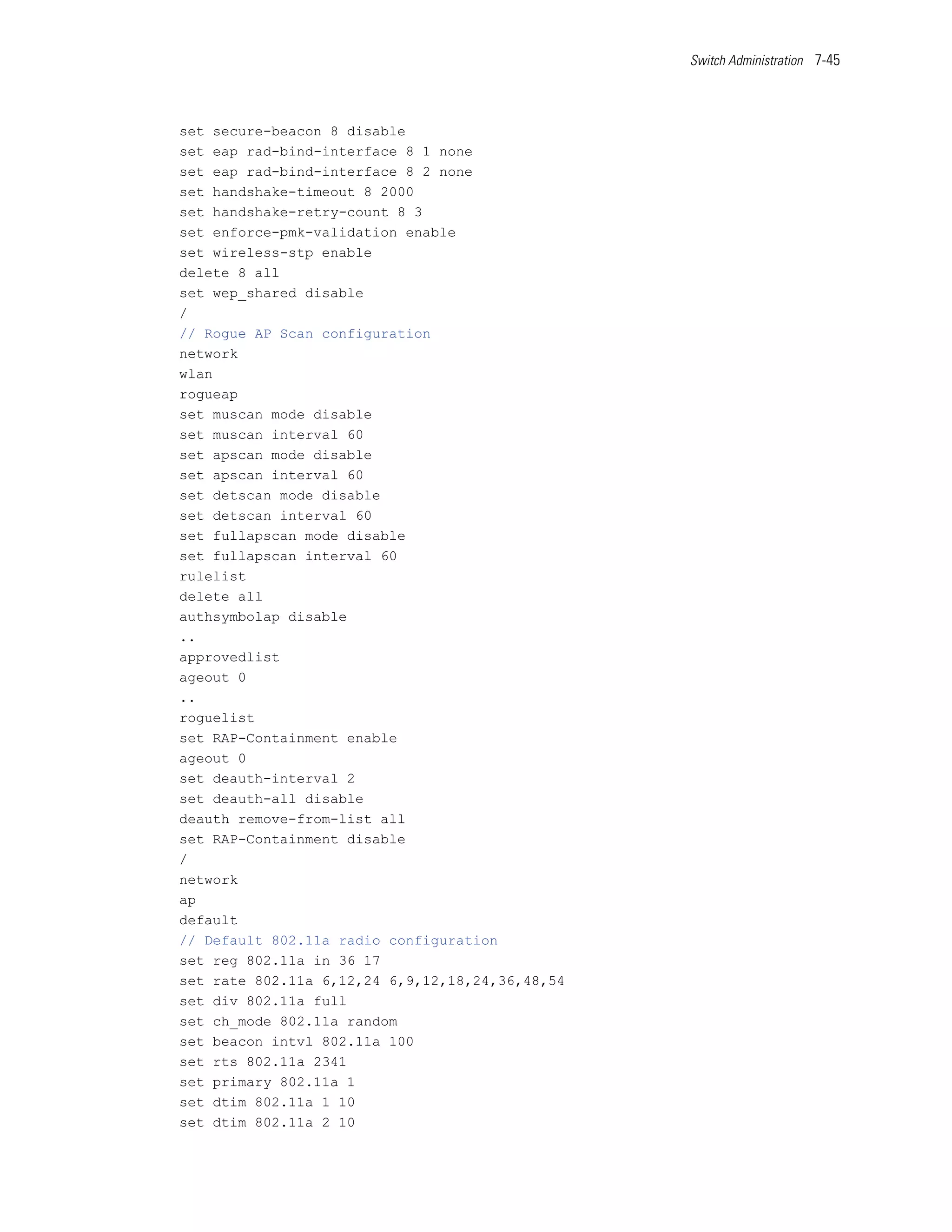 Switch Administration 7-45




set secure-beacon 8 disable
set eap rad-bind-interface 8 1 none
set eap rad-bind-interface 8 2 none
set handshake-timeout 8 2000
set handshake-retry-count 8 3
set enforce-pmk-validation enable
set wireless-stp enable
delete 8 all
set wep_shared disable
/
// Rogue AP Scan configuration
network
wlan
rogueap
set muscan mode disable
set muscan interval 60
set apscan mode disable
set apscan interval 60
set detscan mode disable
set detscan interval 60
set fullapscan mode disable
set fullapscan interval 60
rulelist
delete all
authsymbolap disable
..
approvedlist
ageout 0
..
roguelist
set RAP-Containment enable
ageout 0
set deauth-interval 2
set deauth-all disable
deauth remove-from-list all
set RAP-Containment disable
/
network
ap
default
// Default 802.11a radio configuration
set reg 802.11a in 36 17
set rate 802.11a 6,12,24 6,9,12,18,24,36,48,54
set div 802.11a full
set ch_mode 802.11a random
set beacon intvl 802.11a 100
set rts 802.11a 2341
set primary 802.11a 1
set dtim 802.11a 1 10
set dtim 802.11a 2 10
 