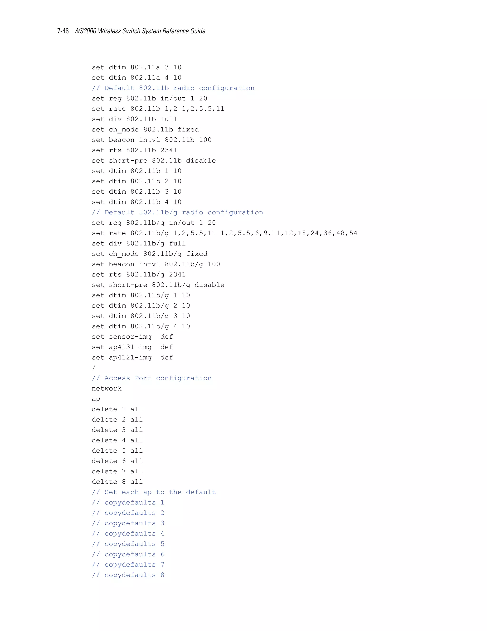 7-46 WS2000 Wireless Switch System Reference Guide




           set dtim 802.11a 3 10
           set dtim 802.11a 4 10
           // Default 802.11b radio configuration
           set reg 802.11b in/out 1 20
           set rate 802.11b 1,2 1,2,5.5,11
           set div 802.11b full
           set ch_mode 802.11b fixed
           set beacon intvl 802.11b 100
           set rts 802.11b 2341
           set short-pre 802.11b disable
           set dtim 802.11b 1 10
           set dtim 802.11b 2 10
           set dtim 802.11b 3 10
           set dtim 802.11b 4 10
           // Default 802.11b/g radio configuration
           set reg 802.11b/g in/out 1 20
           set rate 802.11b/g 1,2,5.5,11 1,2,5.5,6,9,11,12,18,24,36,48,54
           set div 802.11b/g full
           set ch_mode 802.11b/g fixed
           set beacon intvl 802.11b/g 100
           set rts 802.11b/g 2341
           set short-pre 802.11b/g disable
           set dtim 802.11b/g 1 10
           set dtim 802.11b/g 2 10
           set dtim 802.11b/g 3 10
           set dtim 802.11b/g 4 10
           set sensor-img def
           set ap4131-img def
           set ap4121-img def
           /
           // Access Port configuration
           network
           ap
           delete 1 all
           delete 2 all
           delete 3 all
           delete 4 all
           delete 5 all
           delete 6 all
           delete 7 all
           delete 8 all
           // Set each ap to the default
           // copydefaults 1
           // copydefaults 2
           // copydefaults 3
           // copydefaults 4
           // copydefaults 5
           // copydefaults 6
           // copydefaults 7
           // copydefaults 8
 
