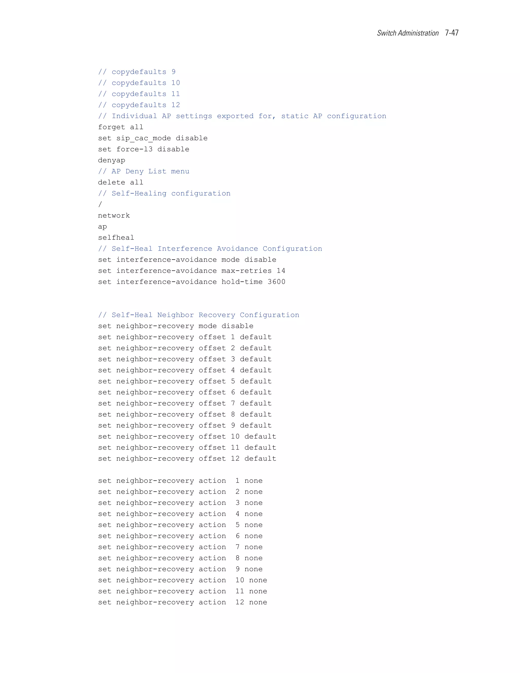 Switch Administration 7-47




// copydefaults 9
// copydefaults 10
// copydefaults 11
// copydefaults 12
// Individual AP settings exported for, static AP configuration
forget all
set sip_cac_mode disable
set force-l3 disable
denyap
// AP Deny List menu
delete all
// Self-Healing configuration
/
network
ap
selfheal
// Self-Heal Interference Avoidance Configuration
set interference-avoidance mode disable
set interference-avoidance max-retries 14
set interference-avoidance hold-time 3600



// Self-Heal Neighbor     Recovery Configuration
set neighbor-recovery     mode disable
set neighbor-recovery     offset 1 default
set neighbor-recovery     offset 2 default
set neighbor-recovery     offset 3 default
set neighbor-recovery     offset 4 default
set neighbor-recovery     offset 5 default
set neighbor-recovery     offset 6 default
set neighbor-recovery     offset 7 default
set neighbor-recovery     offset 8 default
set neighbor-recovery     offset 9 default
set neighbor-recovery     offset 10 default
set neighbor-recovery     offset 11 default
set neighbor-recovery     offset 12 default

set   neighbor-recovery   action   1 none
set   neighbor-recovery   action   2 none
set   neighbor-recovery   action   3 none
set   neighbor-recovery   action   4 none
set   neighbor-recovery   action   5 none
set   neighbor-recovery   action   6 none
set   neighbor-recovery   action   7 none
set   neighbor-recovery   action   8 none
set   neighbor-recovery   action   9 none
set   neighbor-recovery   action   10 none
set   neighbor-recovery   action   11 none
set   neighbor-recovery   action   12 none
 