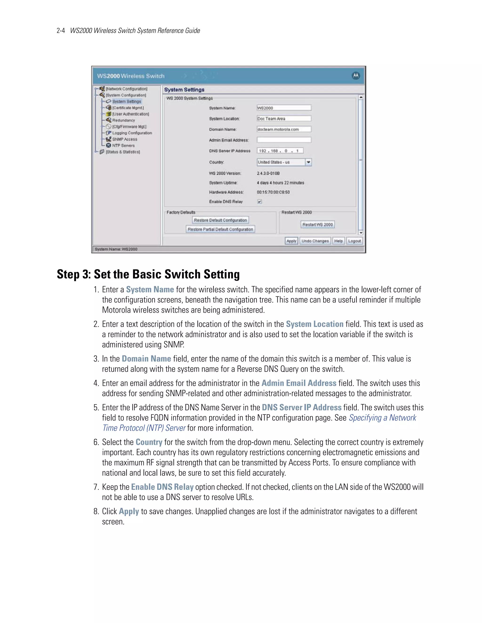 2-4 WS2000 Wireless Switch System Reference Guide




Step 3: Set the Basic Switch Setting
            1. Enter a System Name for the wireless switch. The specified name appears in the lower-left corner of
               the configuration screens, beneath the navigation tree. This name can be a useful reminder if multiple
               Motorola wireless switches are being administered.
            2. Enter a text description of the location of the switch in the System Location field. This text is used as
               a reminder to the network administrator and is also used to set the location variable if the switch is
               administered using SNMP.
            3. In the Domain Name field, enter the name of the domain this switch is a member of. This value is
               returned along with the system name for a Reverse DNS Query on the switch.
            4. Enter an email address for the administrator in the Admin Email Address field. The switch uses this
               address for sending SNMP-related and other administration-related messages to the administrator.
            5. Enter the IP address of the DNS Name Server in the DNS Server IP Address field. The switch uses this
               field to resolve FQDN information provided in the NTP configuration page. See Specifying a Network
               Time Protocol (NTP) Server for more information.
            6. Select the Country for the switch from the drop-down menu. Selecting the correct country is extremely
               important. Each country has its own regulatory restrictions concerning electromagnetic emissions and
               the maximum RF signal strength that can be transmitted by Access Ports. To ensure compliance with
               national and local laws, be sure to set this field accurately.
            7. Keep the Enable DNS Relay option checked. If not checked, clients on the LAN side of the WS2000 will
               not be able to use a DNS server to resolve URLs.
            8. Click Apply to save changes. Unapplied changes are lost if the administrator navigates to a different
               screen.
 
