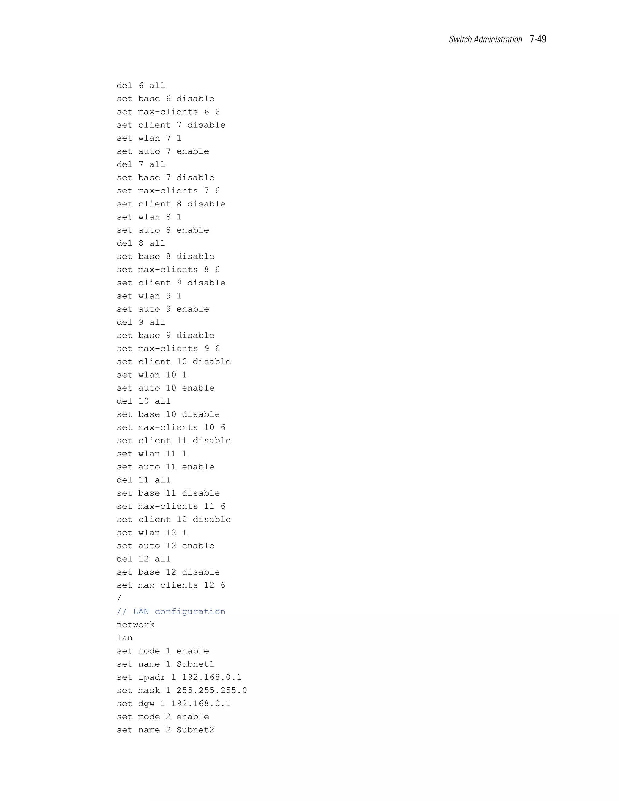 Switch Administration 7-49




del 6 all
set base 6 disable
set max-clients 6 6
set client 7 disable
set wlan 7 1
set auto 7 enable
del 7 all
set base 7 disable
set max-clients 7 6
set client 8 disable
set wlan 8 1
set auto 8 enable
del 8 all
set base 8 disable
set max-clients 8 6
set client 9 disable
set wlan 9 1
set auto 9 enable
del 9 all
set base 9 disable
set max-clients 9 6
set client 10 disable
set wlan 10 1
set auto 10 enable
del 10 all
set base 10 disable
set max-clients 10 6
set client 11 disable
set wlan 11 1
set auto 11 enable
del 11 all
set base 11 disable
set max-clients 11 6
set client 12 disable
set wlan 12 1
set auto 12 enable
del 12 all
set base 12 disable
set max-clients 12 6
/
// LAN configuration
network
lan
set mode 1 enable
set name 1 Subnet1
set ipadr 1 192.168.0.1
set mask 1 255.255.255.0
set dgw 1 192.168.0.1
set mode 2 enable
set name 2 Subnet2
 