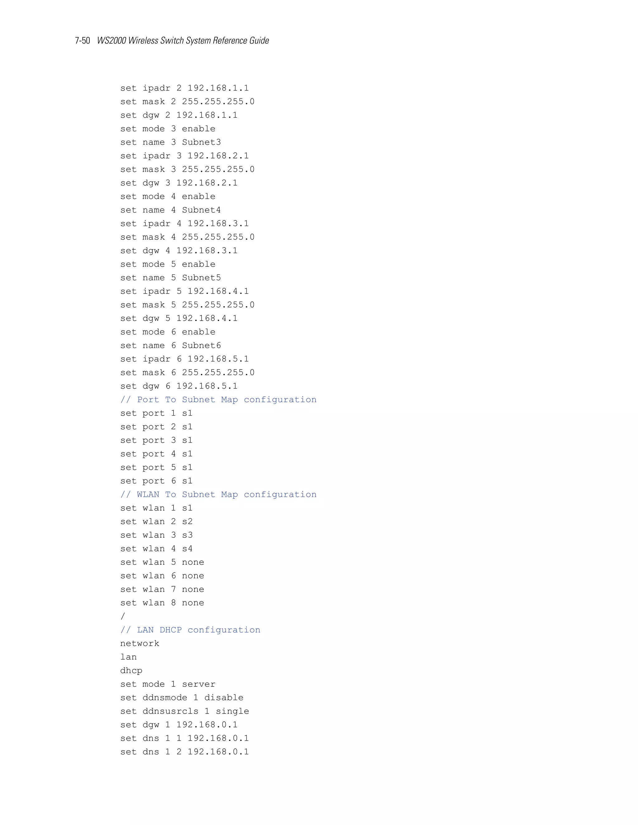 7-50 WS2000 Wireless Switch System Reference Guide




           set ipadr 2 192.168.1.1
           set mask 2 255.255.255.0
           set dgw 2 192.168.1.1
           set mode 3 enable
           set name 3 Subnet3
           set ipadr 3 192.168.2.1
           set mask 3 255.255.255.0
           set dgw 3 192.168.2.1
           set mode 4 enable
           set name 4 Subnet4
           set ipadr 4 192.168.3.1
           set mask 4 255.255.255.0
           set dgw 4 192.168.3.1
           set mode 5 enable
           set name 5 Subnet5
           set ipadr 5 192.168.4.1
           set mask 5 255.255.255.0
           set dgw 5 192.168.4.1
           set mode 6 enable
           set name 6 Subnet6
           set ipadr 6 192.168.5.1
           set mask 6 255.255.255.0
           set dgw 6 192.168.5.1
           // Port To Subnet Map configuration
           set port 1 s1
           set port 2 s1
           set port 3 s1
           set port 4 s1
           set port 5 s1
           set port 6 s1
           // WLAN To Subnet Map configuration
           set wlan 1 s1
           set wlan 2 s2
           set wlan 3 s3
           set wlan 4 s4
           set wlan 5 none
           set wlan 6 none
           set wlan 7 none
           set wlan 8 none
           /
           // LAN DHCP configuration
           network
           lan
           dhcp
           set mode 1 server
           set ddnsmode 1 disable
           set ddnsusrcls 1 single
           set dgw 1 192.168.0.1
           set dns 1 1 192.168.0.1
           set dns 1 2 192.168.0.1
 