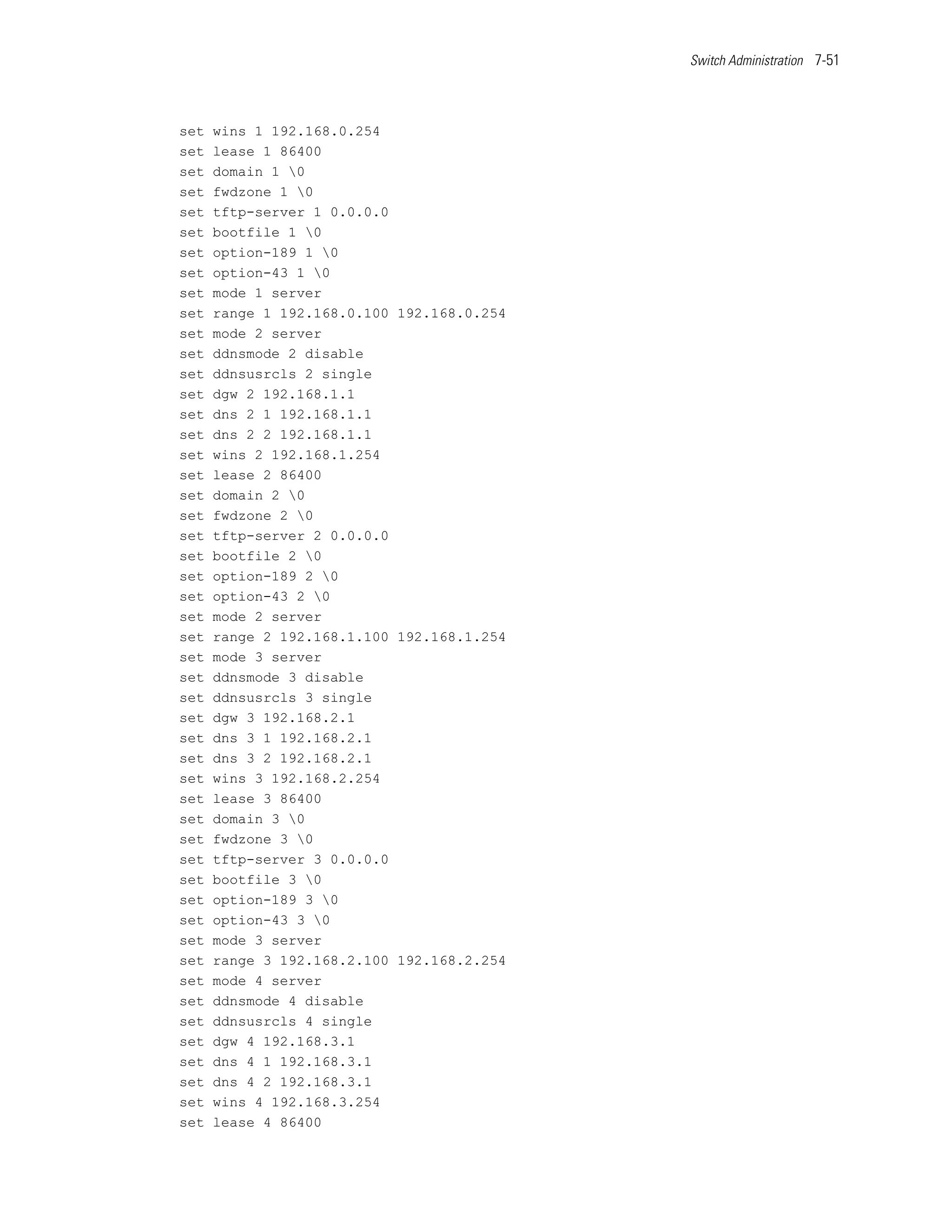 Switch Administration 7-51




set   wins 1 192.168.0.254
set   lease 1 86400
set   domain 1 0
set   fwdzone 1 0
set   tftp-server 1 0.0.0.0
set   bootfile 1 0
set   option-189 1 0
set   option-43 1 0
set   mode 1 server
set   range 1 192.168.0.100 192.168.0.254
set   mode 2 server
set   ddnsmode 2 disable
set   ddnsusrcls 2 single
set   dgw 2 192.168.1.1
set   dns 2 1 192.168.1.1
set   dns 2 2 192.168.1.1
set   wins 2 192.168.1.254
set   lease 2 86400
set   domain 2 0
set   fwdzone 2 0
set   tftp-server 2 0.0.0.0
set   bootfile 2 0
set   option-189 2 0
set   option-43 2 0
set   mode 2 server
set   range 2 192.168.1.100 192.168.1.254
set   mode 3 server
set   ddnsmode 3 disable
set   ddnsusrcls 3 single
set   dgw 3 192.168.2.1
set   dns 3 1 192.168.2.1
set   dns 3 2 192.168.2.1
set   wins 3 192.168.2.254
set   lease 3 86400
set   domain 3 0
set   fwdzone 3 0
set   tftp-server 3 0.0.0.0
set   bootfile 3 0
set   option-189 3 0
set   option-43 3 0
set   mode 3 server
set   range 3 192.168.2.100 192.168.2.254
set   mode 4 server
set   ddnsmode 4 disable
set   ddnsusrcls 4 single
set   dgw 4 192.168.3.1
set   dns 4 1 192.168.3.1
set   dns 4 2 192.168.3.1
set   wins 4 192.168.3.254
set   lease 4 86400
 