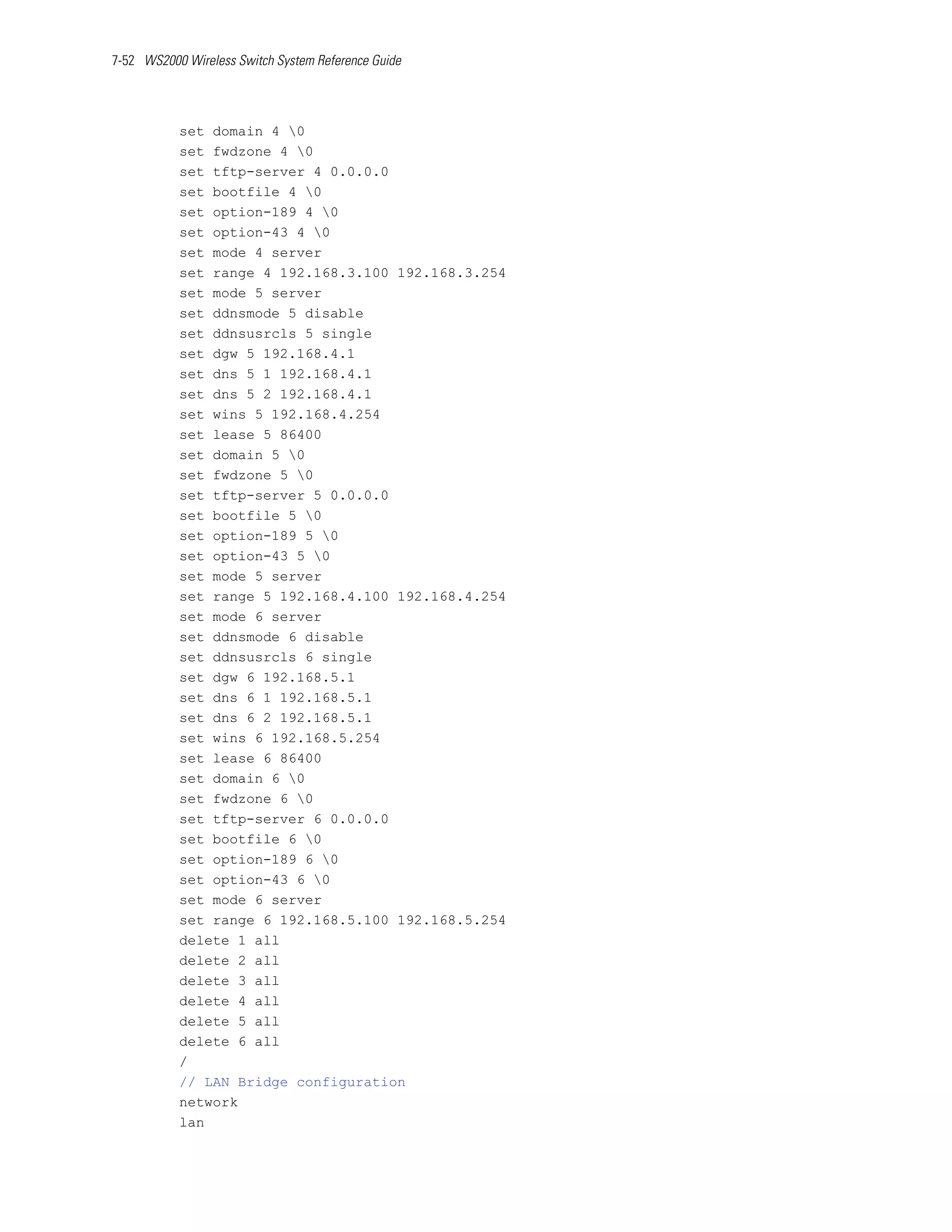 7-52 WS2000 Wireless Switch System Reference Guide




           set domain 4 0
           set fwdzone 4 0
           set tftp-server 4 0.0.0.0
           set bootfile 4 0
           set option-189 4 0
           set option-43 4 0
           set mode 4 server
           set range 4 192.168.3.100 192.168.3.254
           set mode 5 server
           set ddnsmode 5 disable
           set ddnsusrcls 5 single
           set dgw 5 192.168.4.1
           set dns 5 1 192.168.4.1
           set dns 5 2 192.168.4.1
           set wins 5 192.168.4.254
           set lease 5 86400
           set domain 5 0
           set fwdzone 5 0
           set tftp-server 5 0.0.0.0
           set bootfile 5 0
           set option-189 5 0
           set option-43 5 0
           set mode 5 server
           set range 5 192.168.4.100 192.168.4.254
           set mode 6 server
           set ddnsmode 6 disable
           set ddnsusrcls 6 single
           set dgw 6 192.168.5.1
           set dns 6 1 192.168.5.1
           set dns 6 2 192.168.5.1
           set wins 6 192.168.5.254
           set lease 6 86400
           set domain 6 0
           set fwdzone 6 0
           set tftp-server 6 0.0.0.0
           set bootfile 6 0
           set option-189 6 0
           set option-43 6 0
           set mode 6 server
           set range 6 192.168.5.100 192.168.5.254
           delete 1 all
           delete 2 all
           delete 3 all
           delete 4 all
           delete 5 all
           delete 6 all
           /
           // LAN Bridge configuration
           network
           lan
 