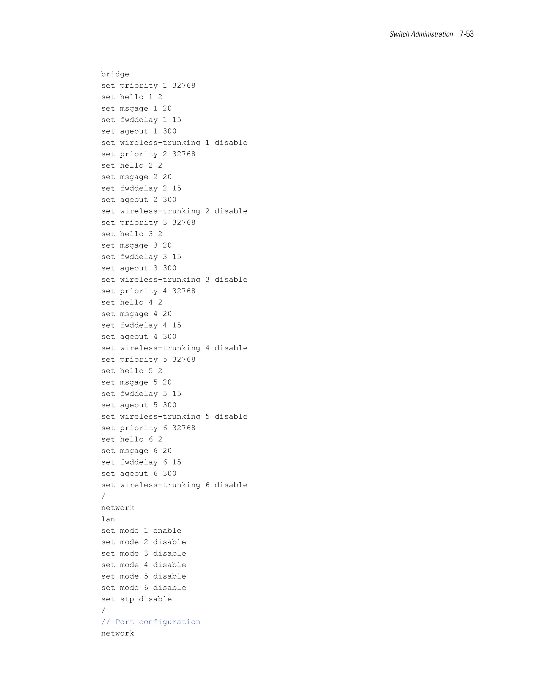 Switch Administration 7-53




bridge
set priority 1 32768
set hello 1 2
set msgage 1 20
set fwddelay 1 15
set ageout 1 300
set wireless-trunking   1 disable
set priority 2 32768
set hello 2 2
set msgage 2 20
set fwddelay 2 15
set ageout 2 300
set wireless-trunking   2 disable
set priority 3 32768
set hello 3 2
set msgage 3 20
set fwddelay 3 15
set ageout 3 300
set wireless-trunking   3 disable
set priority 4 32768
set hello 4 2
set msgage 4 20
set fwddelay 4 15
set ageout 4 300
set wireless-trunking   4 disable
set priority 5 32768
set hello 5 2
set msgage 5 20
set fwddelay 5 15
set ageout 5 300
set wireless-trunking   5 disable
set priority 6 32768
set hello 6 2
set msgage 6 20
set fwddelay 6 15
set ageout 6 300
set wireless-trunking   6 disable
/
network
lan
set mode 1 enable
set mode 2 disable
set mode 3 disable
set mode 4 disable
set mode 5 disable
set mode 6 disable
set stp disable
/
// Port configuration
network
 