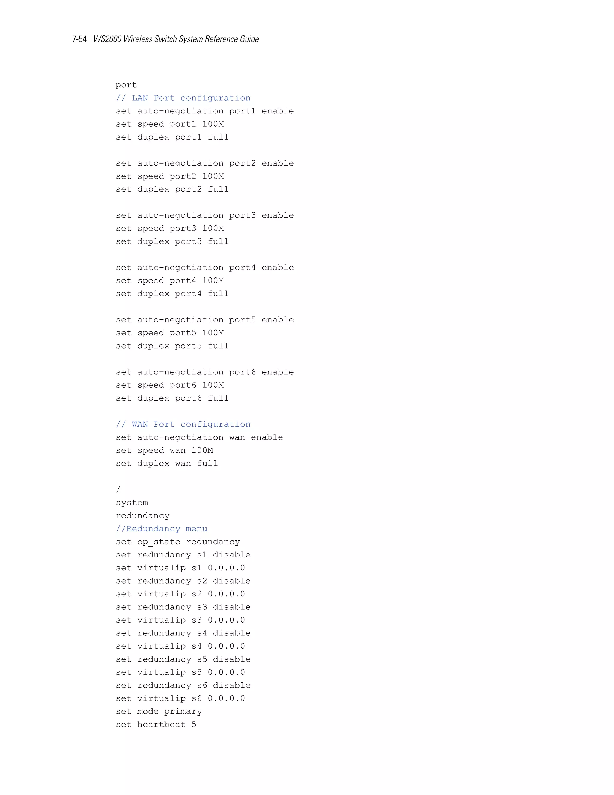 7-54 WS2000 Wireless Switch System Reference Guide




           port
           // LAN Port configuration
           set auto-negotiation port1 enable
           set speed port1 100M
           set duplex port1 full

           set auto-negotiation port2 enable
           set speed port2 100M
           set duplex port2 full

           set auto-negotiation port3 enable
           set speed port3 100M
           set duplex port3 full

           set auto-negotiation port4 enable
           set speed port4 100M
           set duplex port4 full

           set auto-negotiation port5 enable
           set speed port5 100M
           set duplex port5 full

           set auto-negotiation port6 enable
           set speed port6 100M
           set duplex port6 full

           // WAN Port configuration
           set auto-negotiation wan enable
           set speed wan 100M
           set duplex wan full

           /
           system
           redundancy
           //Redundancy menu
           set op_state redundancy
           set redundancy s1 disable
           set virtualip s1 0.0.0.0
           set redundancy s2 disable
           set virtualip s2 0.0.0.0
           set redundancy s3 disable
           set virtualip s3 0.0.0.0
           set redundancy s4 disable
           set virtualip s4 0.0.0.0
           set redundancy s5 disable
           set virtualip s5 0.0.0.0
           set redundancy s6 disable
           set virtualip s6 0.0.0.0
           set mode primary
           set heartbeat 5
 