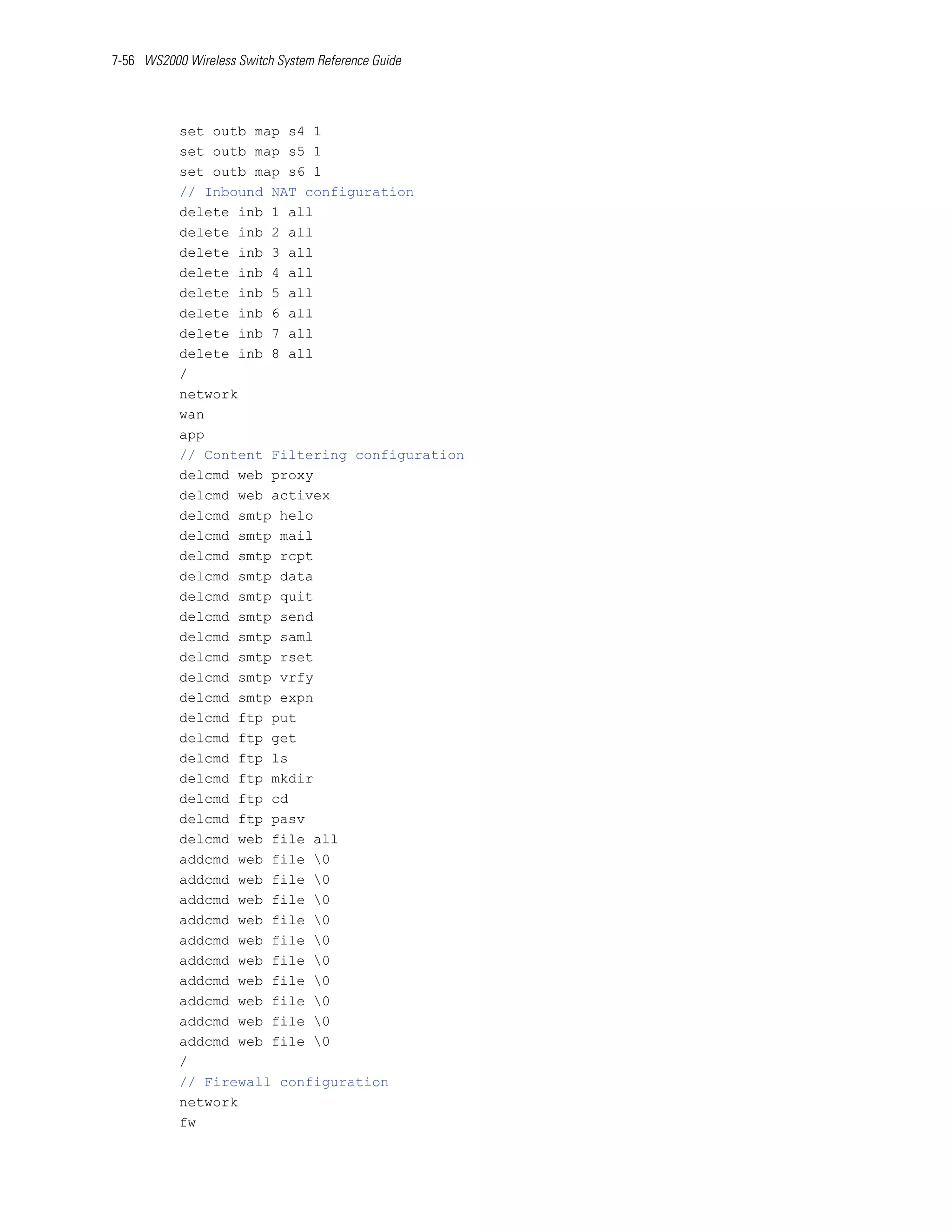 7-56 WS2000 Wireless Switch System Reference Guide




           set outb map s4 1
           set outb map s5 1
           set outb map s6 1
           // Inbound NAT configuration
           delete inb 1 all
           delete inb 2 all
           delete inb 3 all
           delete inb 4 all
           delete inb 5 all
           delete inb 6 all
           delete inb 7 all
           delete inb 8 all
           /
           network
           wan
           app
           // Content Filtering configuration
           delcmd web proxy
           delcmd web activex
           delcmd smtp helo
           delcmd smtp mail
           delcmd smtp rcpt
           delcmd smtp data
           delcmd smtp quit
           delcmd smtp send
           delcmd smtp saml
           delcmd smtp rset
           delcmd smtp vrfy
           delcmd smtp expn
           delcmd ftp put
           delcmd ftp get
           delcmd ftp ls
           delcmd ftp mkdir
           delcmd ftp cd
           delcmd ftp pasv
           delcmd web file all
           addcmd web file 0
           addcmd web file 0
           addcmd web file 0
           addcmd web file 0
           addcmd web file 0
           addcmd web file 0
           addcmd web file 0
           addcmd web file 0
           addcmd web file 0
           addcmd web file 0
           /
           // Firewall configuration
           network
           fw
 