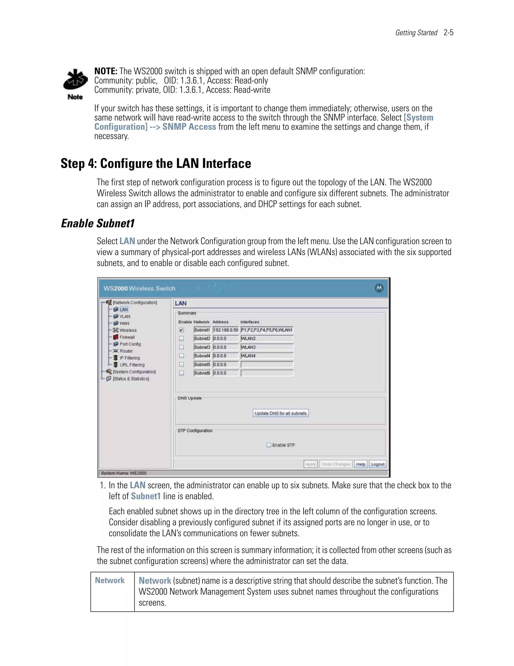 Getting Started 2-5




      NOTE: The WS2000 switch is shipped with an open default SNMP configuration:
      Community: public, OID: 1.3.6.1, Access: Read-only
      Community: private, OID: 1.3.6.1, Access: Read-write

      If your switch has these settings, it is important to change them immediately; otherwise, users on the
      same network will have read-write access to the switch through the SNMP interface. Select [System
      Configuration] --> SNMP Access from the left menu to examine the settings and change them, if
      necessary.


Step 4: Configure the LAN Interface
      The first step of network configuration process is to figure out the topology of the LAN. The WS2000
      Wireless Switch allows the administrator to enable and configure six different subnets. The administrator
      can assign an IP address, port associations, and DHCP settings for each subnet.

Enable Subnet1
      Select LAN under the Network Configuration group from the left menu. Use the LAN configuration screen to
      view a summary of physical-port addresses and wireless LANs (WLANs) associated with the six supported
      subnets, and to enable or disable each configured subnet.




       1. In the LAN screen, the administrator can enable up to six subnets. Make sure that the check box to the
          left of Subnet1 line is enabled.
          Each enabled subnet shows up in the directory tree in the left column of the configuration screens.
          Consider disabling a previously configured subnet if its assigned ports are no longer in use, or to
          consolidate the LAN’s communications on fewer subnets.
      The rest of the information on this screen is summary information; it is collected from other screens (such as
      the subnet configuration screens) where the administrator can set the data.

      Network      Network (subnet) name is a descriptive string that should describe the subnet’s function. The
                   WS2000 Network Management System uses subnet names throughout the configurations
                   screens.
 