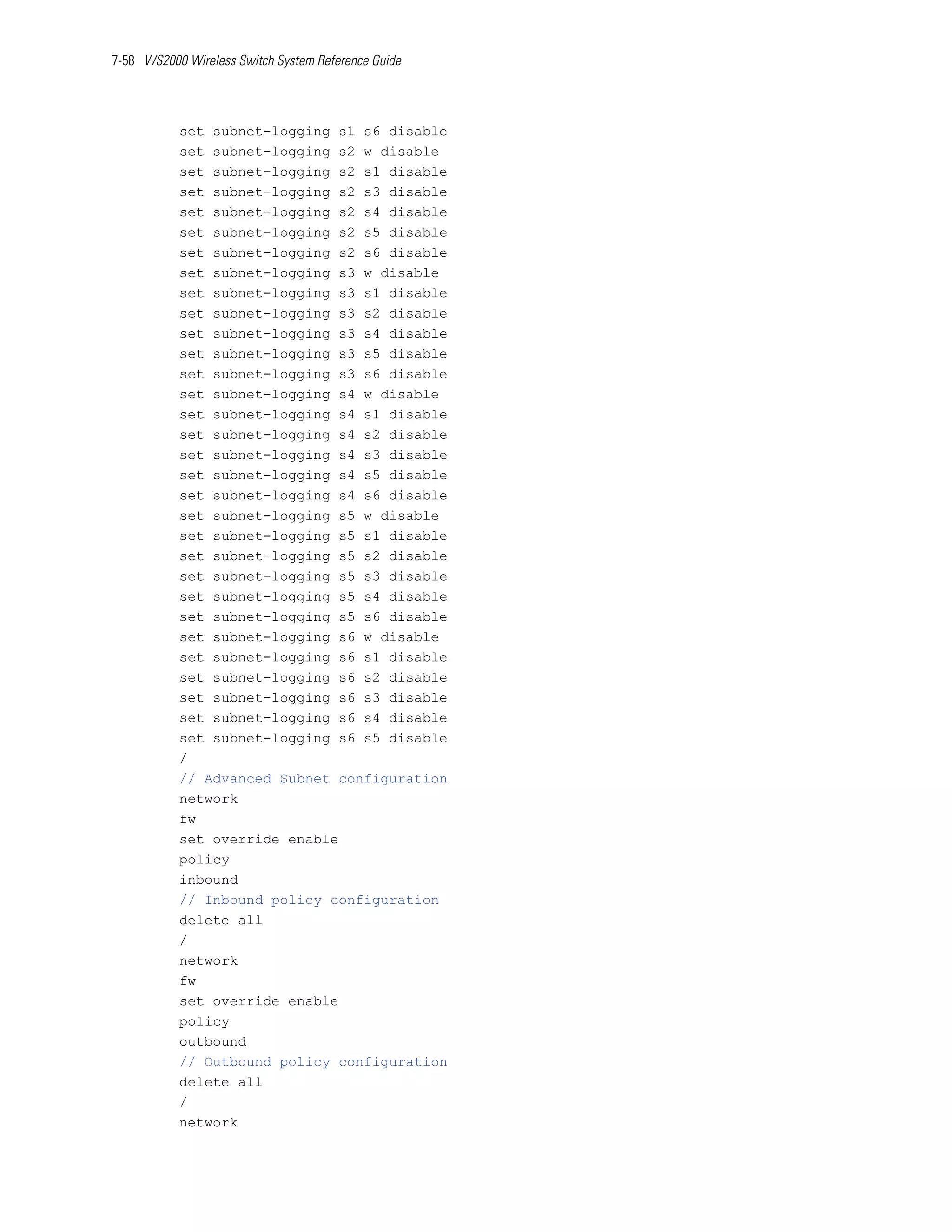7-58 WS2000 Wireless Switch System Reference Guide




           set subnet-logging s1 s6 disable
           set subnet-logging s2 w disable
           set subnet-logging s2 s1 disable
           set subnet-logging s2 s3 disable
           set subnet-logging s2 s4 disable
           set subnet-logging s2 s5 disable
           set subnet-logging s2 s6 disable
           set subnet-logging s3 w disable
           set subnet-logging s3 s1 disable
           set subnet-logging s3 s2 disable
           set subnet-logging s3 s4 disable
           set subnet-logging s3 s5 disable
           set subnet-logging s3 s6 disable
           set subnet-logging s4 w disable
           set subnet-logging s4 s1 disable
           set subnet-logging s4 s2 disable
           set subnet-logging s4 s3 disable
           set subnet-logging s4 s5 disable
           set subnet-logging s4 s6 disable
           set subnet-logging s5 w disable
           set subnet-logging s5 s1 disable
           set subnet-logging s5 s2 disable
           set subnet-logging s5 s3 disable
           set subnet-logging s5 s4 disable
           set subnet-logging s5 s6 disable
           set subnet-logging s6 w disable
           set subnet-logging s6 s1 disable
           set subnet-logging s6 s2 disable
           set subnet-logging s6 s3 disable
           set subnet-logging s6 s4 disable
           set subnet-logging s6 s5 disable
           /
           // Advanced Subnet configuration
           network
           fw
           set override enable
           policy
           inbound
           // Inbound policy configuration
           delete all
           /
           network
           fw
           set override enable
           policy
           outbound
           // Outbound policy configuration
           delete all
           /
           network
 
