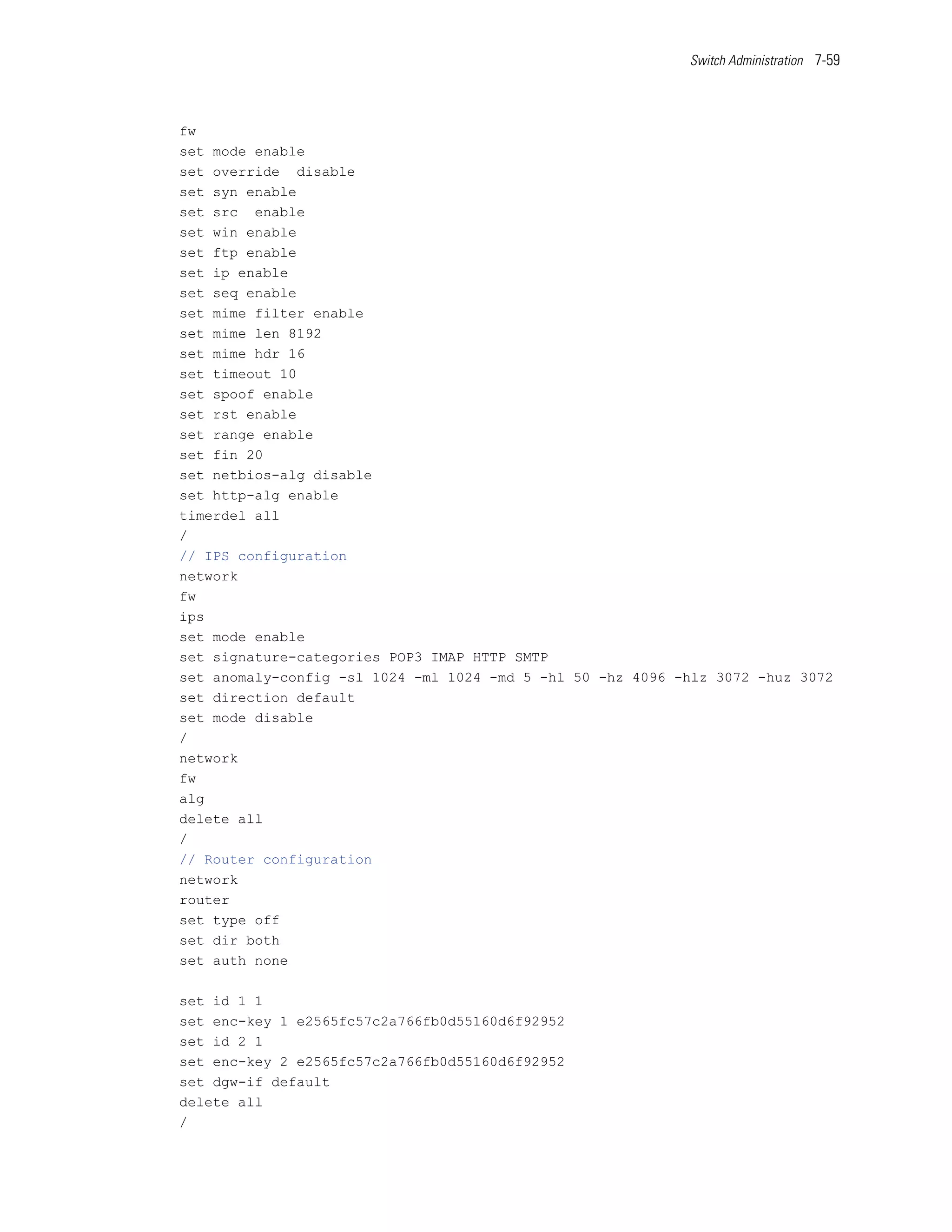 Switch Administration 7-59




fw
set mode enable
set override disable
set syn enable
set src enable
set win enable
set ftp enable
set ip enable
set seq enable
set mime filter enable
set mime len 8192
set mime hdr 16
set timeout 10
set spoof enable
set rst enable
set range enable
set fin 20
set netbios-alg disable
set http-alg enable
timerdel all
/
// IPS configuration
network
fw
ips
set mode enable
set signature-categories POP3 IMAP HTTP SMTP
set anomaly-config -sl 1024 -ml 1024 -md 5 -hl 50 -hz 4096 -hlz 3072 -huz 3072
set direction default
set mode disable
/
network
fw
alg
delete all
/
// Router configuration
network
router
set type off
set dir both
set auth none

set id 1 1
set enc-key 1 e2565fc57c2a766fb0d55160d6f92952
set id 2 1
set enc-key 2 e2565fc57c2a766fb0d55160d6f92952
set dgw-if default
delete all
/
 