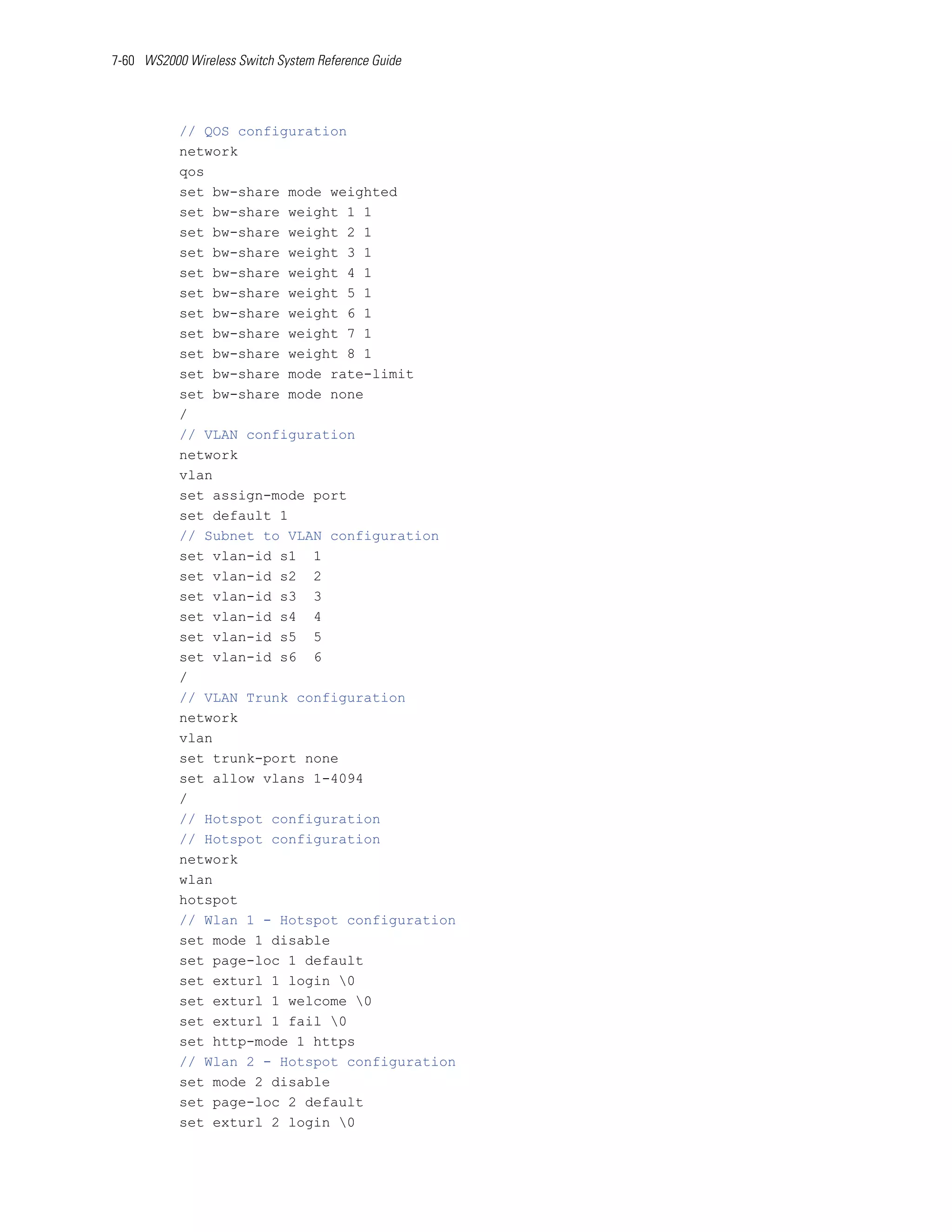 7-60 WS2000 Wireless Switch System Reference Guide




           // QOS configuration
           network
           qos
           set bw-share mode weighted
           set bw-share weight 1 1
           set bw-share weight 2 1
           set bw-share weight 3 1
           set bw-share weight 4 1
           set bw-share weight 5 1
           set bw-share weight 6 1
           set bw-share weight 7 1
           set bw-share weight 8 1
           set bw-share mode rate-limit
           set bw-share mode none
           /
           // VLAN configuration
           network
           vlan
           set assign-mode port
           set default 1
           // Subnet to VLAN configuration
           set vlan-id s1 1
           set vlan-id s2 2
           set vlan-id s3 3
           set vlan-id s4 4
           set vlan-id s5 5
           set vlan-id s6 6
           /
           // VLAN Trunk configuration
           network
           vlan
           set trunk-port none
           set allow vlans 1-4094
           /
           // Hotspot configuration
           // Hotspot configuration
           network
           wlan
           hotspot
           // Wlan 1 - Hotspot configuration
           set mode 1 disable
           set page-loc 1 default
           set exturl 1 login 0
           set exturl 1 welcome 0
           set exturl 1 fail 0
           set http-mode 1 https
           // Wlan 2 - Hotspot configuration
           set mode 2 disable
           set page-loc 2 default
           set exturl 2 login 0
 