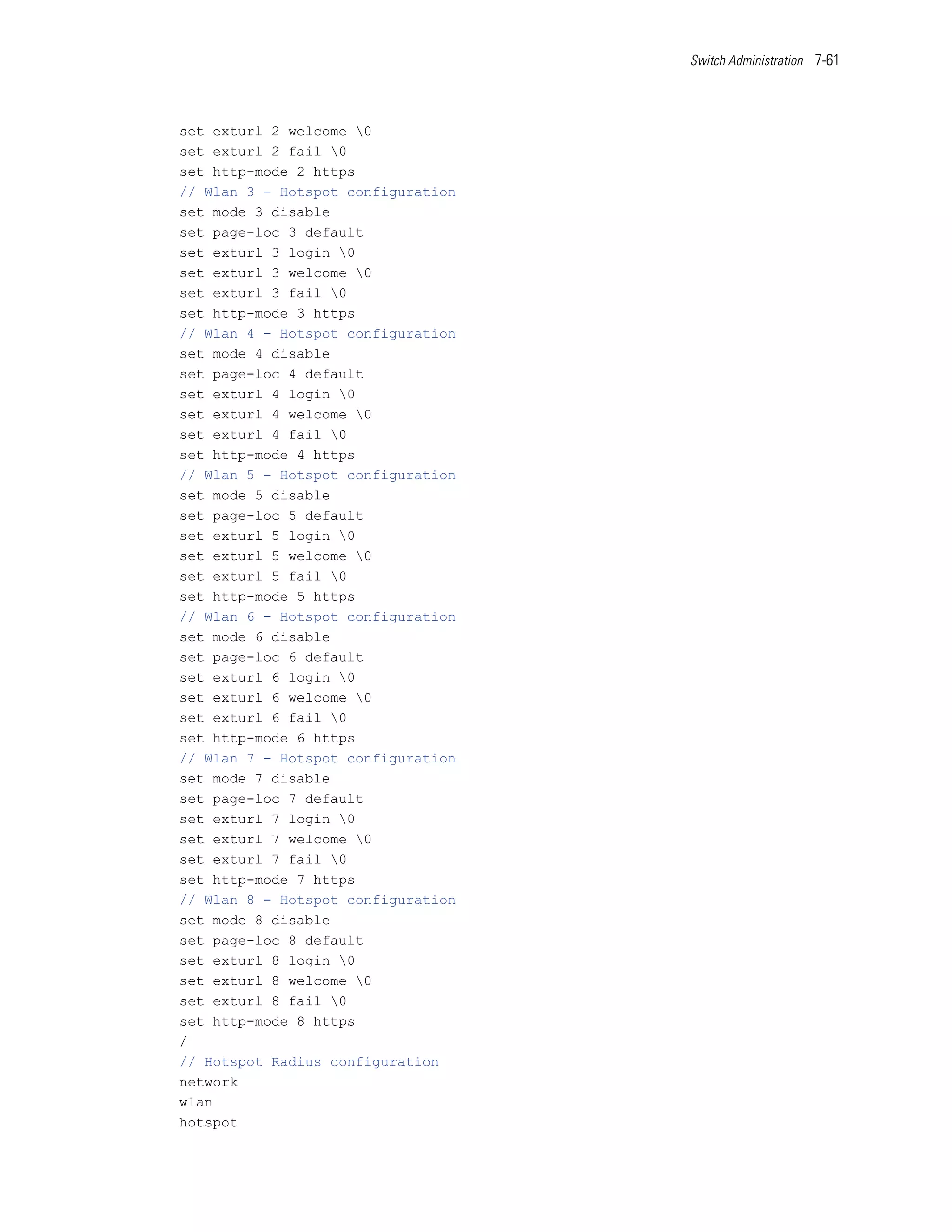 Switch Administration 7-61




set exturl 2 welcome 0
set exturl 2 fail 0
set http-mode 2 https
// Wlan 3 - Hotspot configuration
set mode 3 disable
set page-loc 3 default
set exturl 3 login 0
set exturl 3 welcome 0
set exturl 3 fail 0
set http-mode 3 https
// Wlan 4 - Hotspot configuration
set mode 4 disable
set page-loc 4 default
set exturl 4 login 0
set exturl 4 welcome 0
set exturl 4 fail 0
set http-mode 4 https
// Wlan 5 - Hotspot configuration
set mode 5 disable
set page-loc 5 default
set exturl 5 login 0
set exturl 5 welcome 0
set exturl 5 fail 0
set http-mode 5 https
// Wlan 6 - Hotspot configuration
set mode 6 disable
set page-loc 6 default
set exturl 6 login 0
set exturl 6 welcome 0
set exturl 6 fail 0
set http-mode 6 https
// Wlan 7 - Hotspot configuration
set mode 7 disable
set page-loc 7 default
set exturl 7 login 0
set exturl 7 welcome 0
set exturl 7 fail 0
set http-mode 7 https
// Wlan 8 - Hotspot configuration
set mode 8 disable
set page-loc 8 default
set exturl 8 login 0
set exturl 8 welcome 0
set exturl 8 fail 0
set http-mode 8 https
/
// Hotspot Radius configuration
network
wlan
hotspot
 