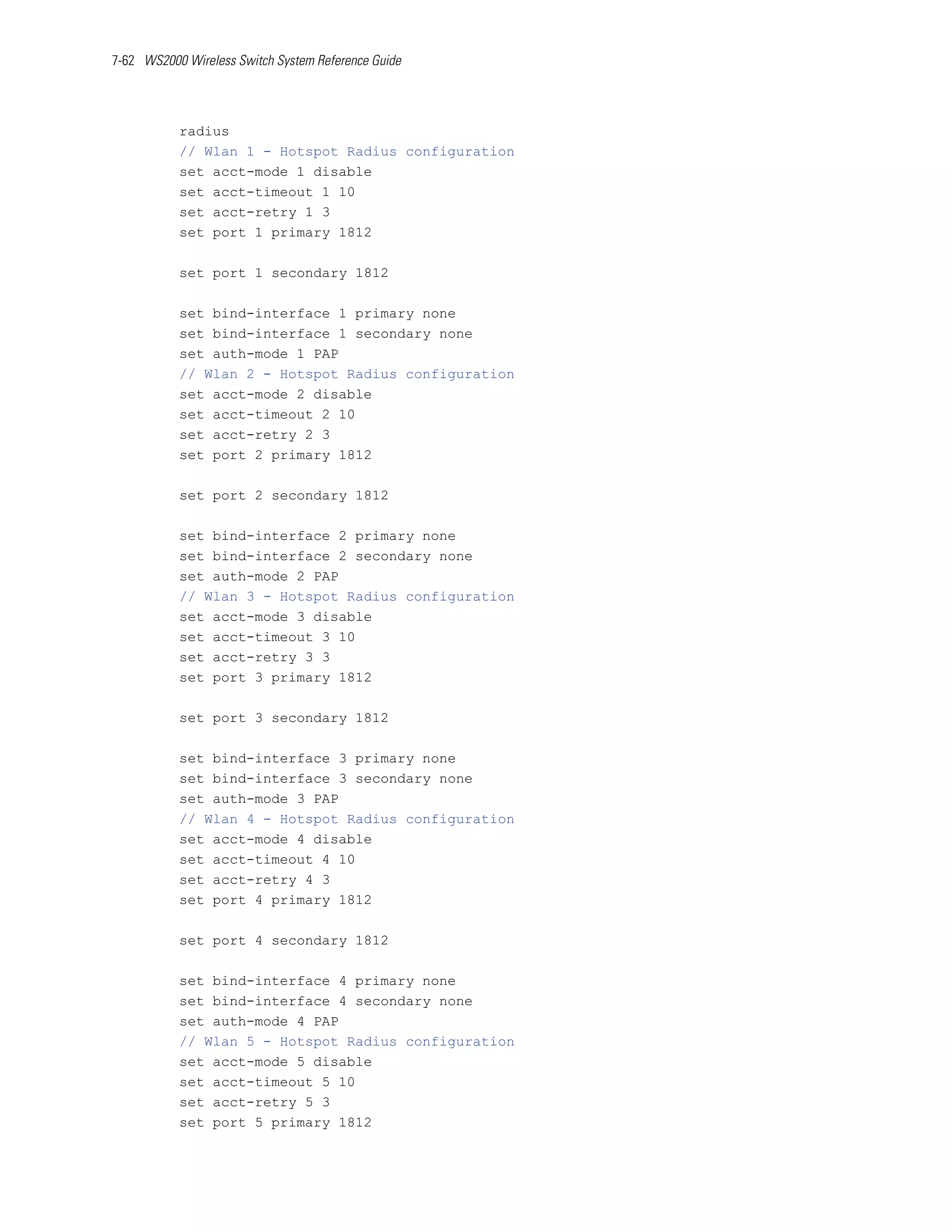 7-62 WS2000 Wireless Switch System Reference Guide




           radius
           // Wlan 1 - Hotspot Radius configuration
           set acct-mode 1 disable
           set acct-timeout 1 10
           set acct-retry 1 3
           set port 1 primary 1812

           set port 1 secondary 1812

           set bind-interface 1 primary none
           set bind-interface 1 secondary none
           set auth-mode 1 PAP
           // Wlan 2 - Hotspot Radius configuration
           set acct-mode 2 disable
           set acct-timeout 2 10
           set acct-retry 2 3
           set port 2 primary 1812

           set port 2 secondary 1812

           set bind-interface 2 primary none
           set bind-interface 2 secondary none
           set auth-mode 2 PAP
           // Wlan 3 - Hotspot Radius configuration
           set acct-mode 3 disable
           set acct-timeout 3 10
           set acct-retry 3 3
           set port 3 primary 1812

           set port 3 secondary 1812

           set bind-interface 3 primary none
           set bind-interface 3 secondary none
           set auth-mode 3 PAP
           // Wlan 4 - Hotspot Radius configuration
           set acct-mode 4 disable
           set acct-timeout 4 10
           set acct-retry 4 3
           set port 4 primary 1812

           set port 4 secondary 1812

           set bind-interface 4 primary none
           set bind-interface 4 secondary none
           set auth-mode 4 PAP
           // Wlan 5 - Hotspot Radius configuration
           set acct-mode 5 disable
           set acct-timeout 5 10
           set acct-retry 5 3
           set port 5 primary 1812
 