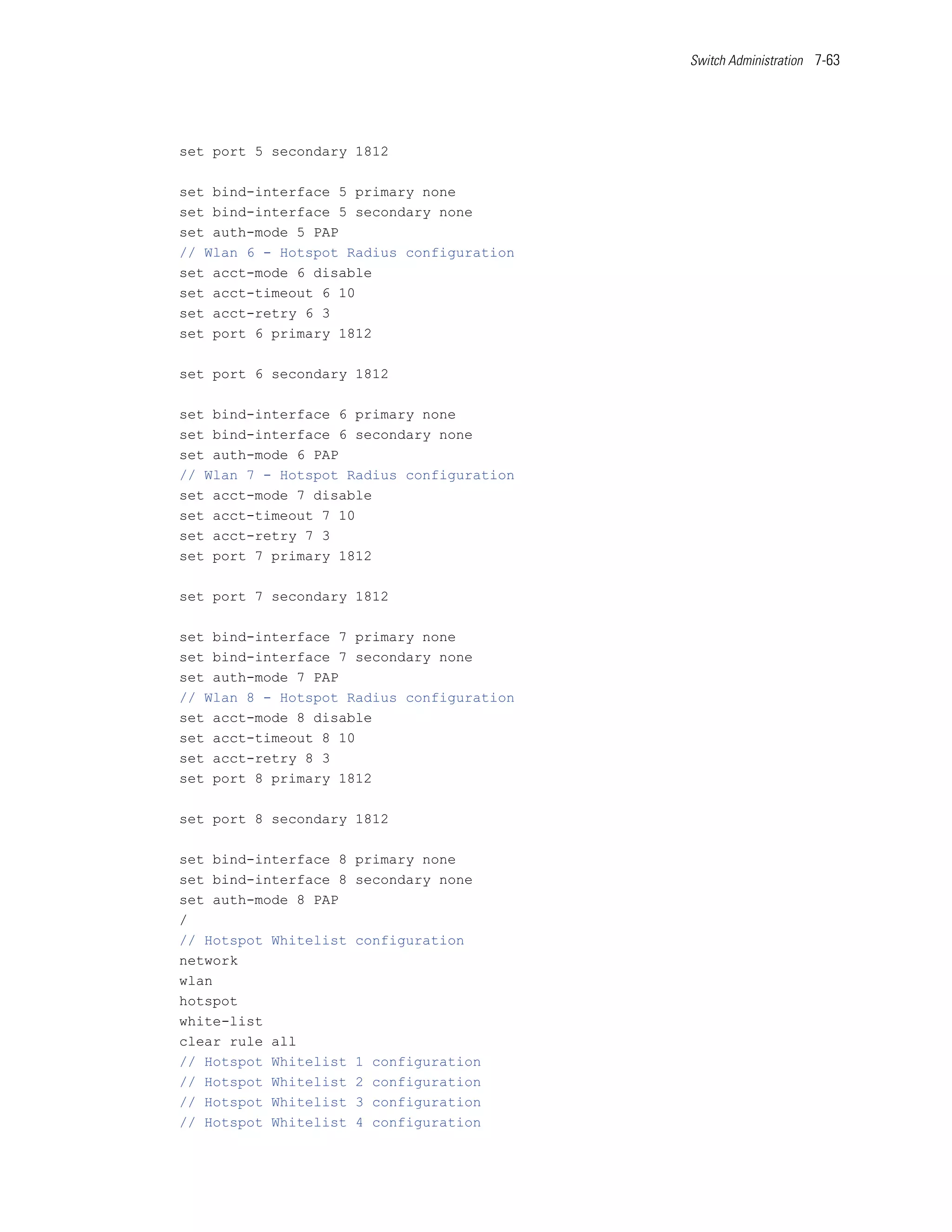 Switch Administration 7-63




set port 5 secondary 1812

set bind-interface 5 primary none
set bind-interface 5 secondary none
set auth-mode 5 PAP
// Wlan 6 - Hotspot Radius configuration
set acct-mode 6 disable
set acct-timeout 6 10
set acct-retry 6 3
set port 6 primary 1812

set port 6 secondary 1812

set bind-interface 6 primary none
set bind-interface 6 secondary none
set auth-mode 6 PAP
// Wlan 7 - Hotspot Radius configuration
set acct-mode 7 disable
set acct-timeout 7 10
set acct-retry 7 3
set port 7 primary 1812

set port 7 secondary 1812

set bind-interface 7 primary none
set bind-interface 7 secondary none
set auth-mode 7 PAP
// Wlan 8 - Hotspot Radius configuration
set acct-mode 8 disable
set acct-timeout 8 10
set acct-retry 8 3
set port 8 primary 1812

set port 8 secondary 1812

set bind-interface 8   primary none
set bind-interface 8   secondary none
set auth-mode 8 PAP
/
// Hotspot Whitelist   configuration
network
wlan
hotspot
white-list
clear rule all
// Hotspot Whitelist   1   configuration
// Hotspot Whitelist   2   configuration
// Hotspot Whitelist   3   configuration
// Hotspot Whitelist   4   configuration
 