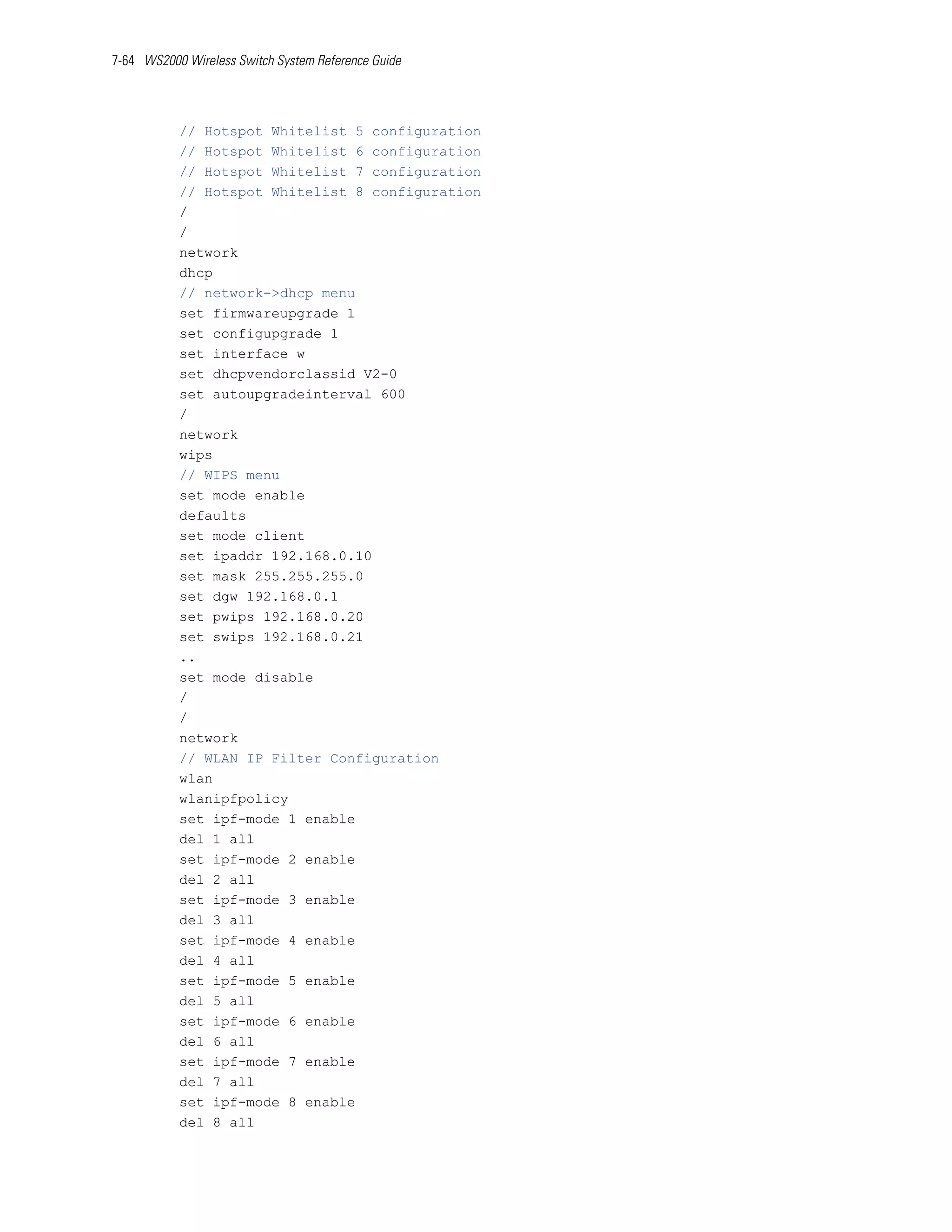 7-64 WS2000 Wireless Switch System Reference Guide




           // Hotspot Whitelist 5 configuration
           // Hotspot Whitelist 6 configuration
           // Hotspot Whitelist 7 configuration
           // Hotspot Whitelist 8 configuration
           /
           /
           network
           dhcp
           // network->dhcp menu
           set firmwareupgrade 1
           set configupgrade 1
           set interface w
           set dhcpvendorclassid V2-0
           set autoupgradeinterval 600
           /
           network
           wips
           // WIPS menu
           set mode enable
           defaults
           set mode client
           set ipaddr 192.168.0.10
           set mask 255.255.255.0
           set dgw 192.168.0.1
           set pwips 192.168.0.20
           set swips 192.168.0.21
           ..
           set mode disable
           /
           /
           network
           // WLAN IP Filter Configuration
           wlan
           wlanipfpolicy
           set ipf-mode 1 enable
           del 1 all
           set ipf-mode 2 enable
           del 2 all
           set ipf-mode 3 enable
           del 3 all
           set ipf-mode 4 enable
           del 4 all
           set ipf-mode 5 enable
           del 5 all
           set ipf-mode 6 enable
           del 6 all
           set ipf-mode 7 enable
           del 7 all
           set ipf-mode 8 enable
           del 8 all
 