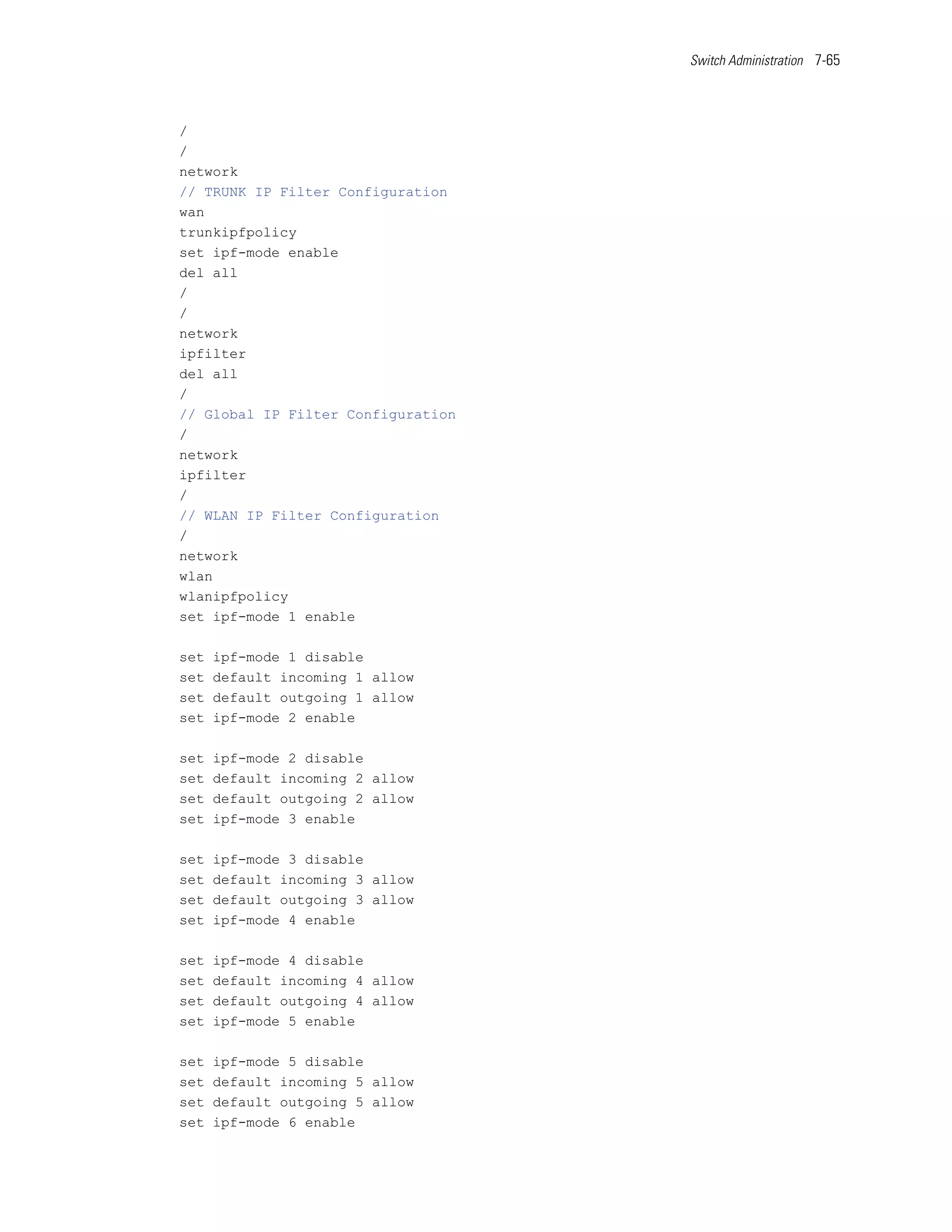 Switch Administration 7-65




/
/
network
// TRUNK IP Filter Configuration
wan
trunkipfpolicy
set ipf-mode enable
del all
/
/
network
ipfilter
del all
/
// Global IP Filter Configuration
/
network
ipfilter
/
// WLAN IP Filter Configuration
/
network
wlan
wlanipfpolicy
set ipf-mode 1 enable

set   ipf-mode 1 disable
set   default incoming 1 allow
set   default outgoing 1 allow
set   ipf-mode 2 enable

set   ipf-mode 2 disable
set   default incoming 2 allow
set   default outgoing 2 allow
set   ipf-mode 3 enable

set   ipf-mode 3 disable
set   default incoming 3 allow
set   default outgoing 3 allow
set   ipf-mode 4 enable

set   ipf-mode 4 disable
set   default incoming 4 allow
set   default outgoing 4 allow
set   ipf-mode 5 enable

set   ipf-mode 5 disable
set   default incoming 5 allow
set   default outgoing 5 allow
set   ipf-mode 6 enable
 