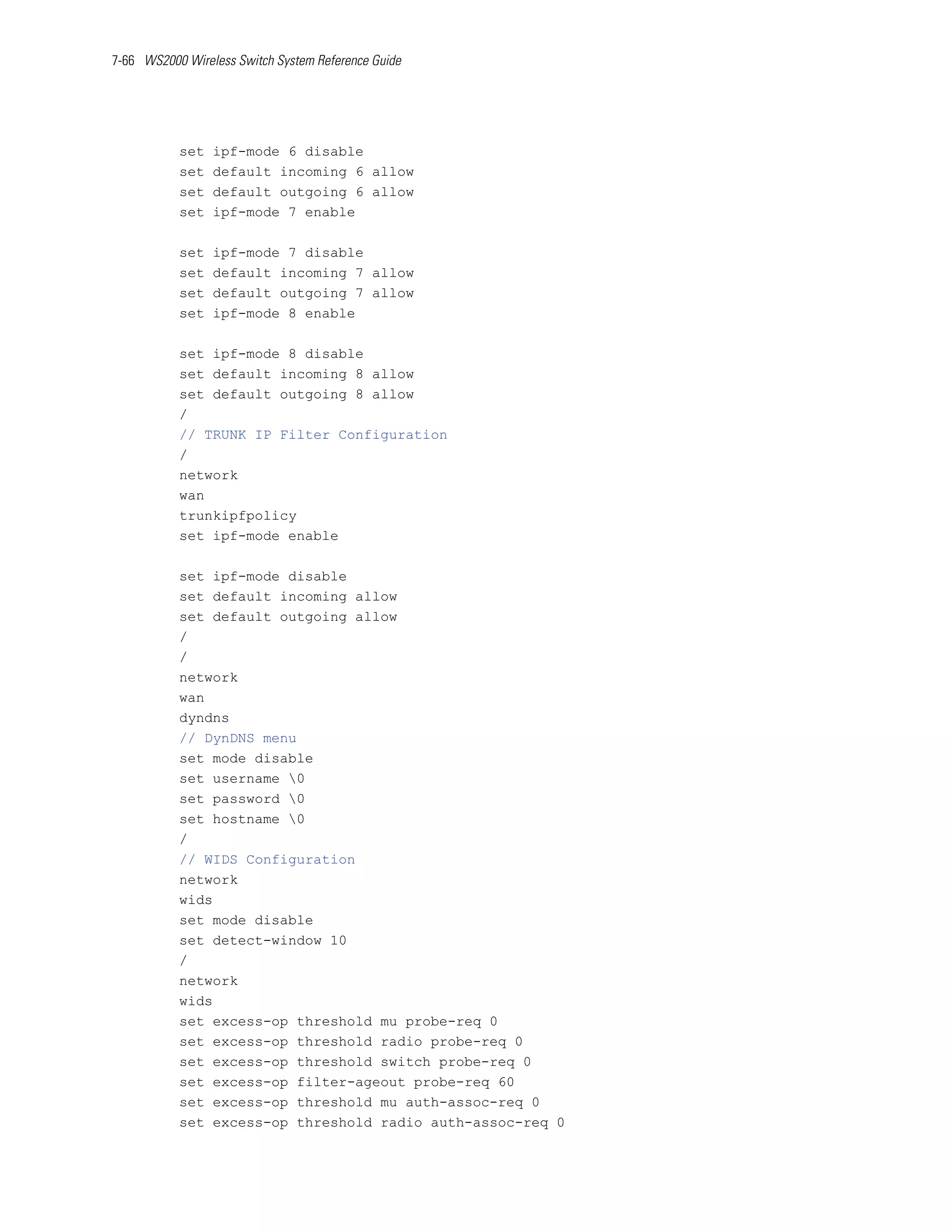 7-66 WS2000 Wireless Switch System Reference Guide




           set   ipf-mode 6 disable
           set   default incoming 6 allow
           set   default outgoing 6 allow
           set   ipf-mode 7 enable

           set   ipf-mode 7 disable
           set   default incoming 7 allow
           set   default outgoing 7 allow
           set   ipf-mode 8 enable

           set ipf-mode 8 disable
           set default incoming 8 allow
           set default outgoing 8 allow
           /
           // TRUNK IP Filter Configuration
           /
           network
           wan
           trunkipfpolicy
           set ipf-mode enable

           set ipf-mode disable
           set default incoming allow
           set default outgoing allow
           /
           /
           network
           wan
           dyndns
           // DynDNS menu
           set mode disable
           set username 0
           set password 0
           set hostname 0
           /
           // WIDS Configuration
           network
           wids
           set mode disable
           set detect-window 10
           /
           network
           wids
           set excess-op threshold mu probe-req 0
           set excess-op threshold radio probe-req 0
           set excess-op threshold switch probe-req 0
           set excess-op filter-ageout probe-req 60
           set excess-op threshold mu auth-assoc-req 0
           set excess-op threshold radio auth-assoc-req 0
 